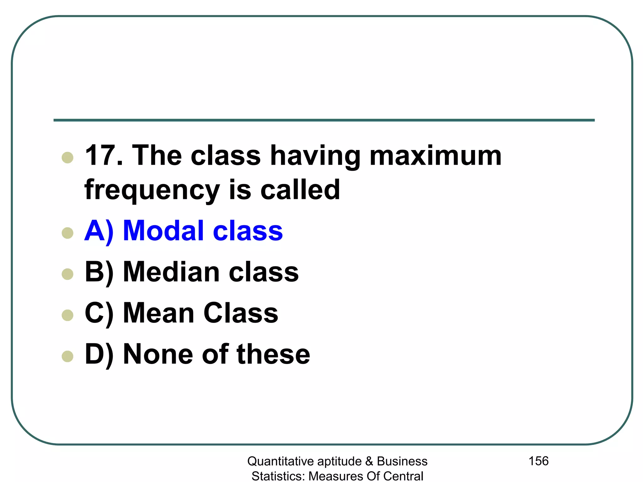 Quantitative aptitude & Business
Statistics: Measures Of Central
156
 17. The class having maximum
frequency is called
 A) Modal class
 B) Median class
 C) Mean Class
 D) None of these
 