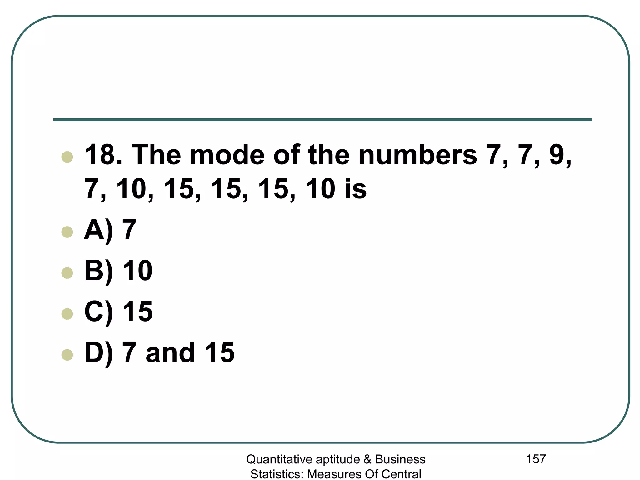 Quantitative aptitude & Business
Statistics: Measures Of Central
157
 18. The mode of the numbers 7, 7, 9,
7, 10, 15, 15, 15, 10 is
 A) 7
 B) 10
 C) 15
 D) 7 and 15
 