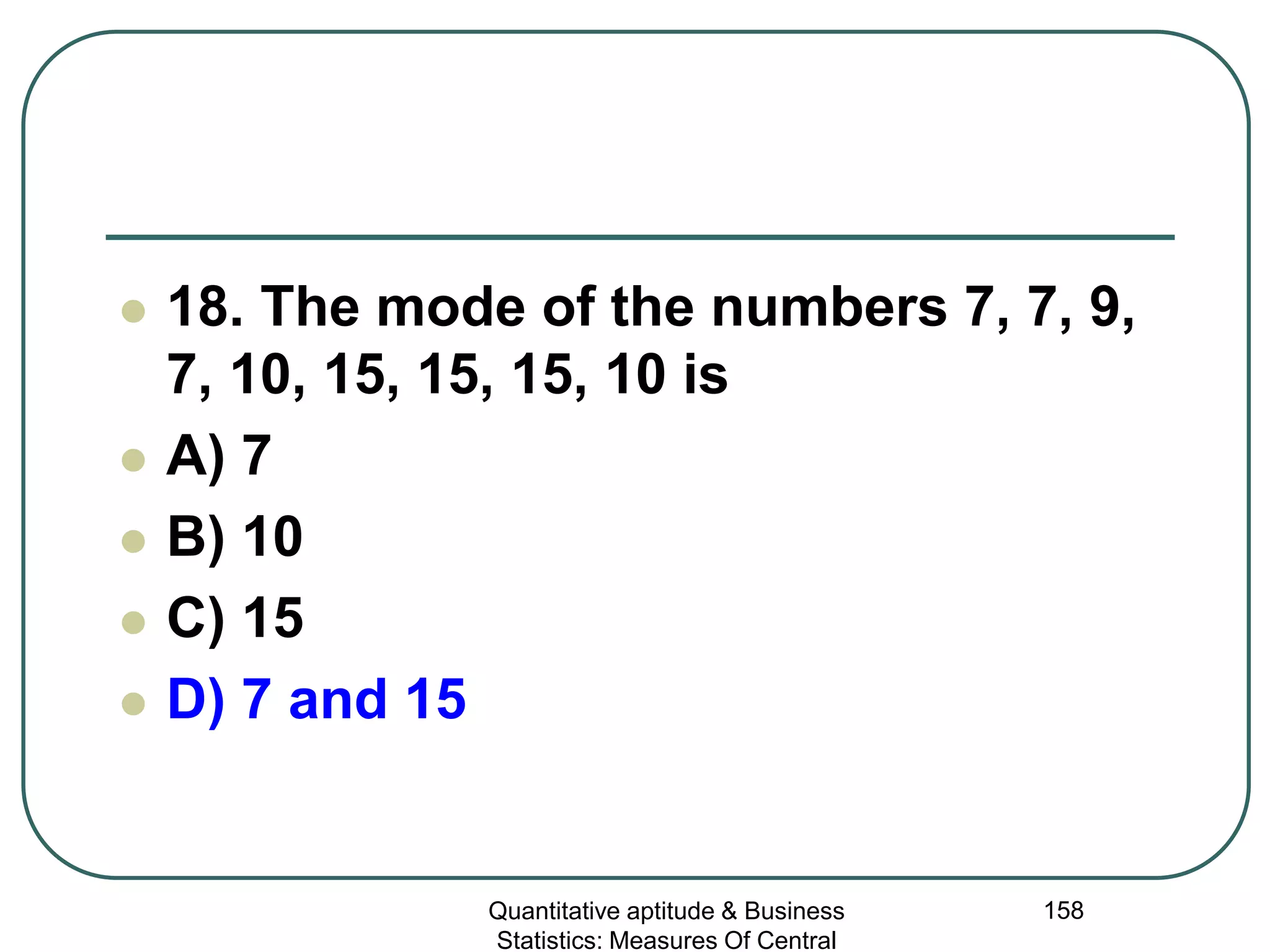 Quantitative aptitude & Business
Statistics: Measures Of Central
158
 18. The mode of the numbers 7, 7, 9,
7, 10, 15, 15, 15, 10 is
 A) 7
 B) 10
 C) 15
 D) 7 and 15
 