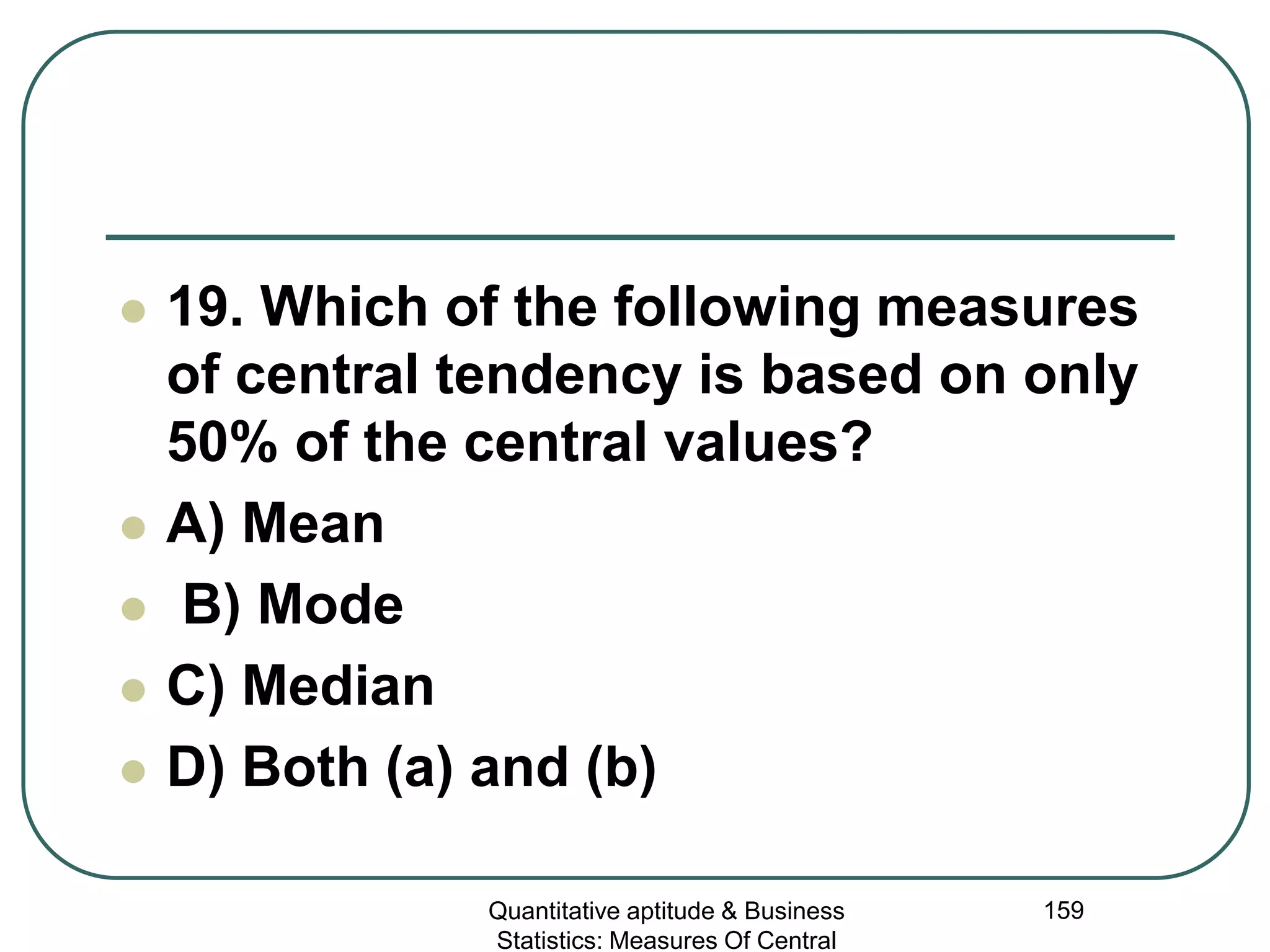 Quantitative aptitude & Business
Statistics: Measures Of Central
159
 19. Which of the following measures
of central tendency is based on only
50% of the central values?
 A) Mean
 B) Mode
 C) Median
 D) Both (a) and (b)
 