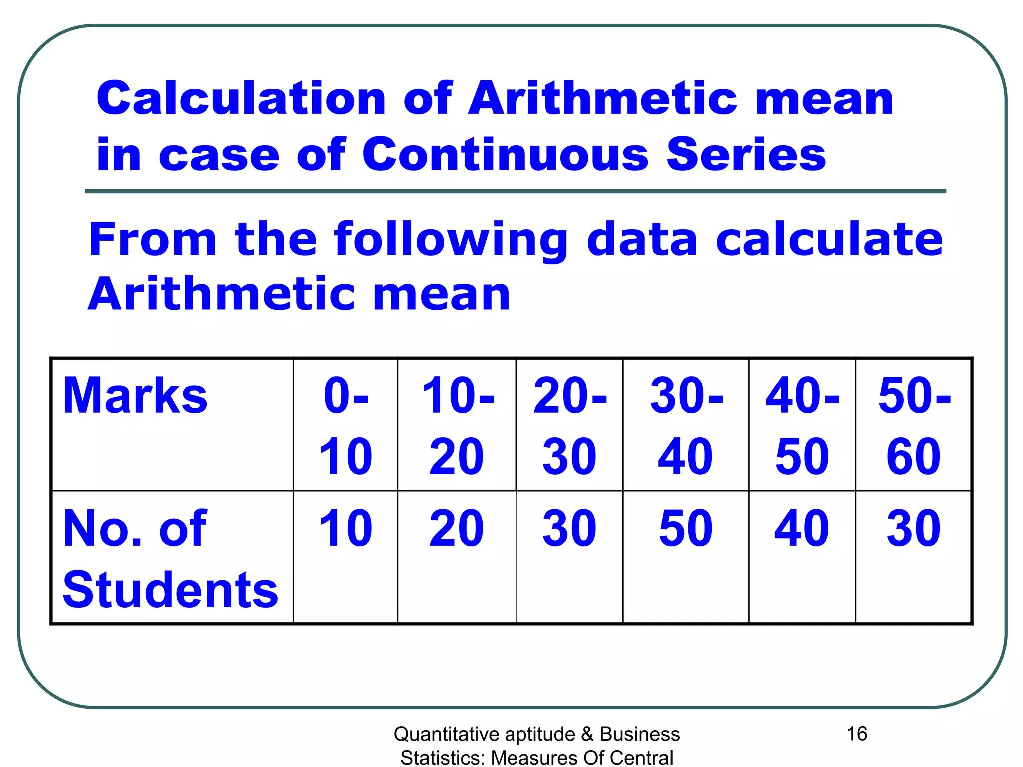 Quantitative aptitude & Business
Statistics: Measures Of Central
16
Calculation of Arithmetic mean
in case of Continuous Series
Marks 0-
10
10-
20
20-
30
30-
40
40-
50
50-
60
No. of
Students
10 20 30 50 40 30
From the following data calculate
Arithmetic mean
 