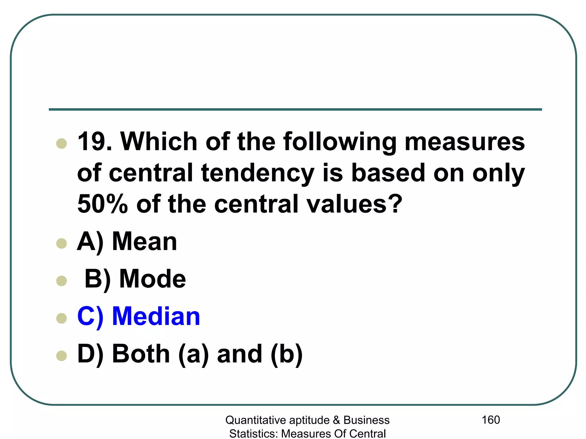Quantitative aptitude & Business
Statistics: Measures Of Central
160
 19. Which of the following measures
of central tendency is based on only
50% of the central values?
 A) Mean
 B) Mode
 C) Median
 D) Both (a) and (b)
 