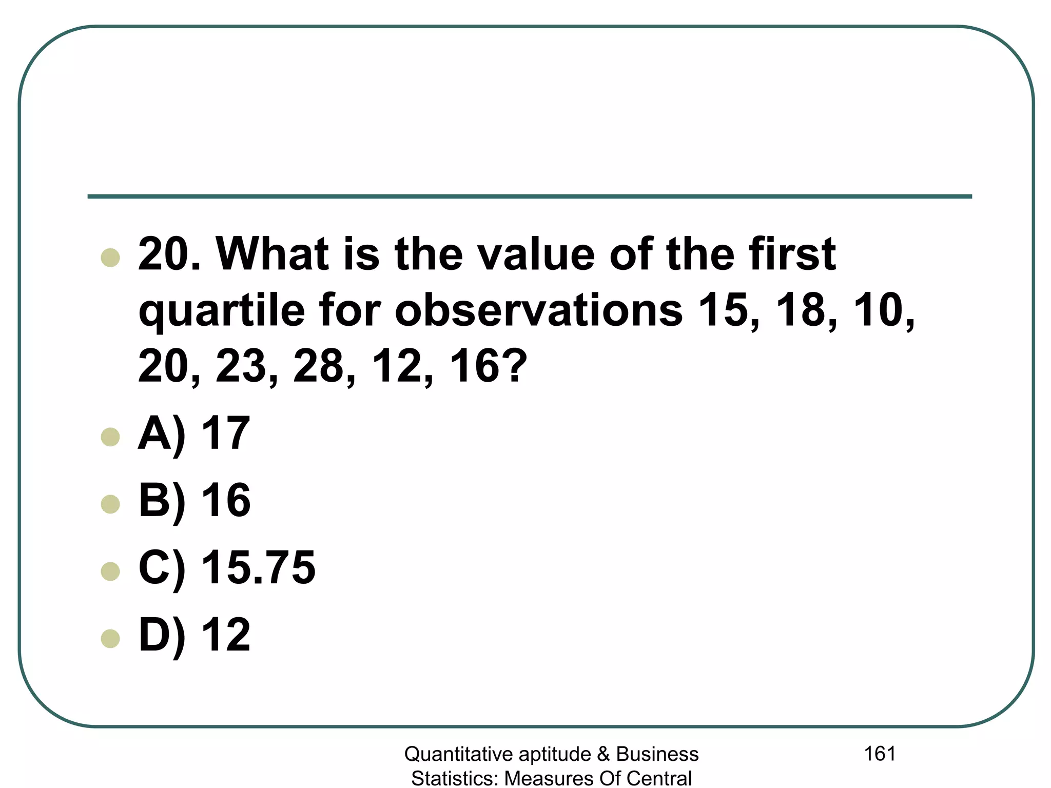 Quantitative aptitude & Business
Statistics: Measures Of Central
161
 20. What is the value of the first
quartile for observations 15, 18, 10,
20, 23, 28, 12, 16?
 A) 17
 B) 16
 C) 15.75
 D) 12
 