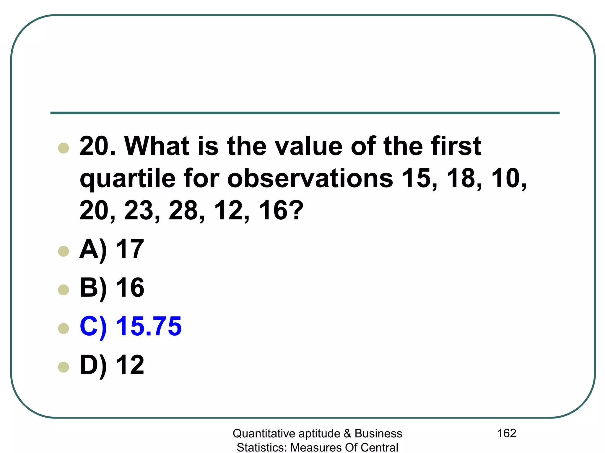 Quantitative aptitude & Business
Statistics: Measures Of Central
162
 20. What is the value of the first
quartile for observations 15, 18, 10,
20, 23, 28, 12, 16?
 A) 17
 B) 16
 C) 15.75
 D) 12
 