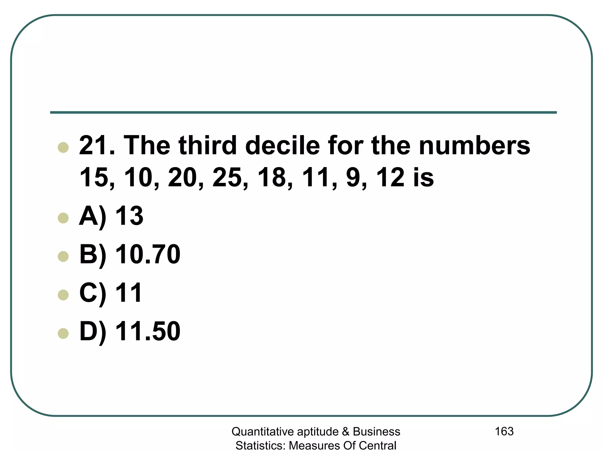 Quantitative aptitude & Business
Statistics: Measures Of Central
163
 21. The third decile for the numbers
15, 10, 20, 25, 18, 11, 9, 12 is
 A) 13
 B) 10.70
 C) 11
 D) 11.50
 