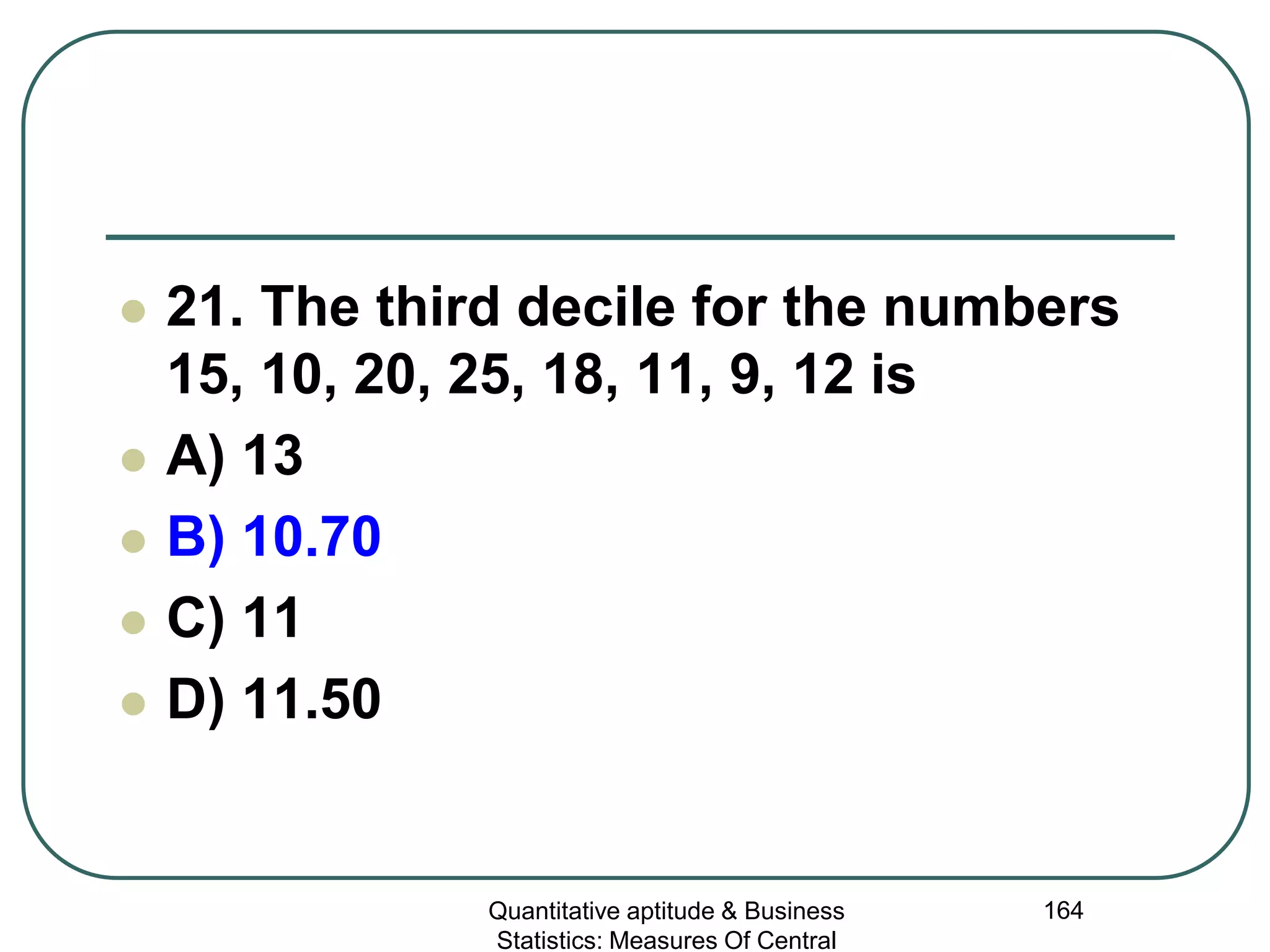 Quantitative aptitude & Business
Statistics: Measures Of Central
164
 21. The third decile for the numbers
15, 10, 20, 25, 18, 11, 9, 12 is
 A) 13
 B) 10.70
 C) 11
 D) 11.50
 