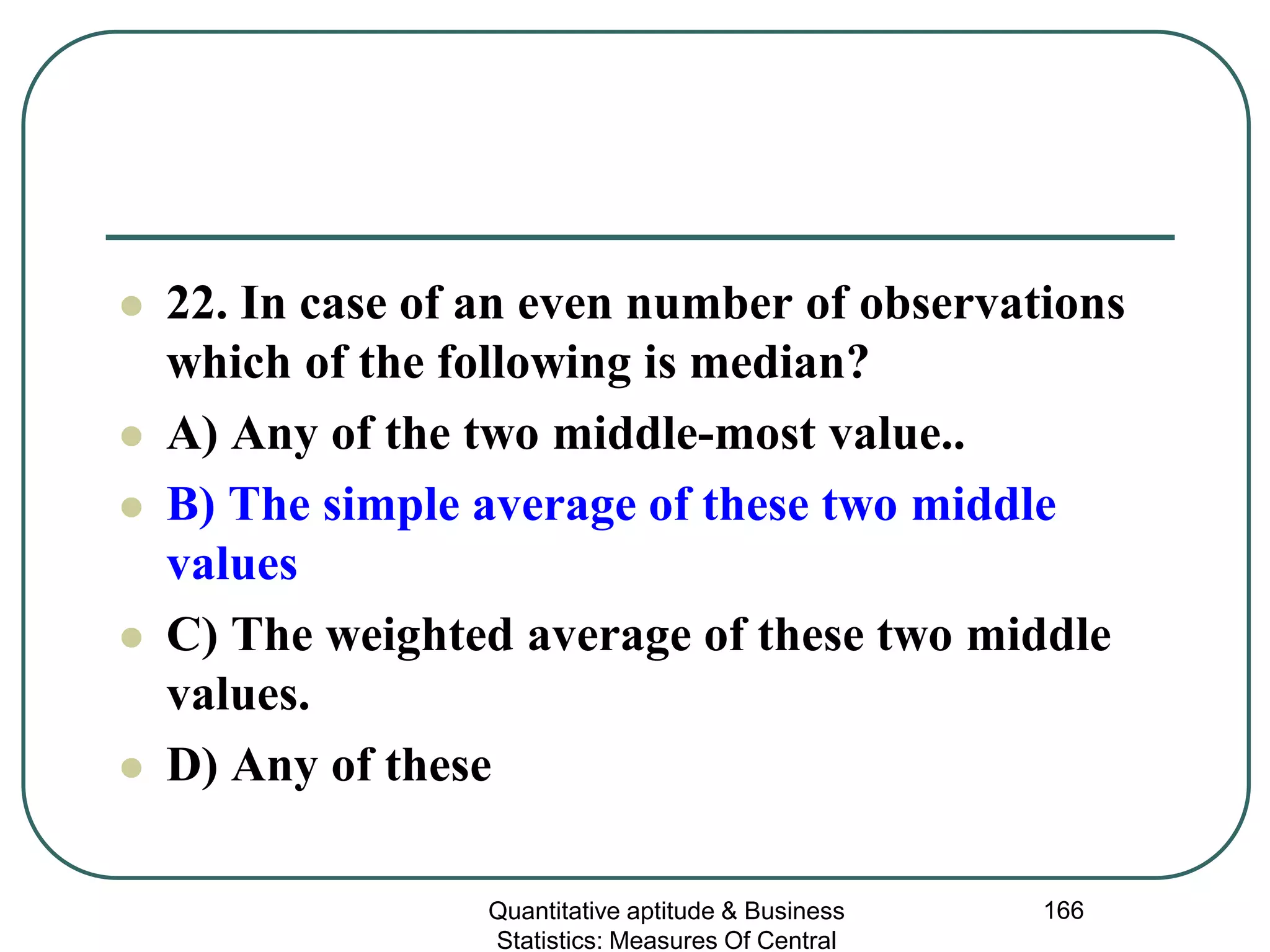 Quantitative aptitude & Business
Statistics: Measures Of Central
166
 22. In case of an even number of observations
which of the following is median?
 A) Any of the two middle-most value..
 B) The simple average of these two middle
values
 C) The weighted average of these two middle
values.
 D) Any of these
 