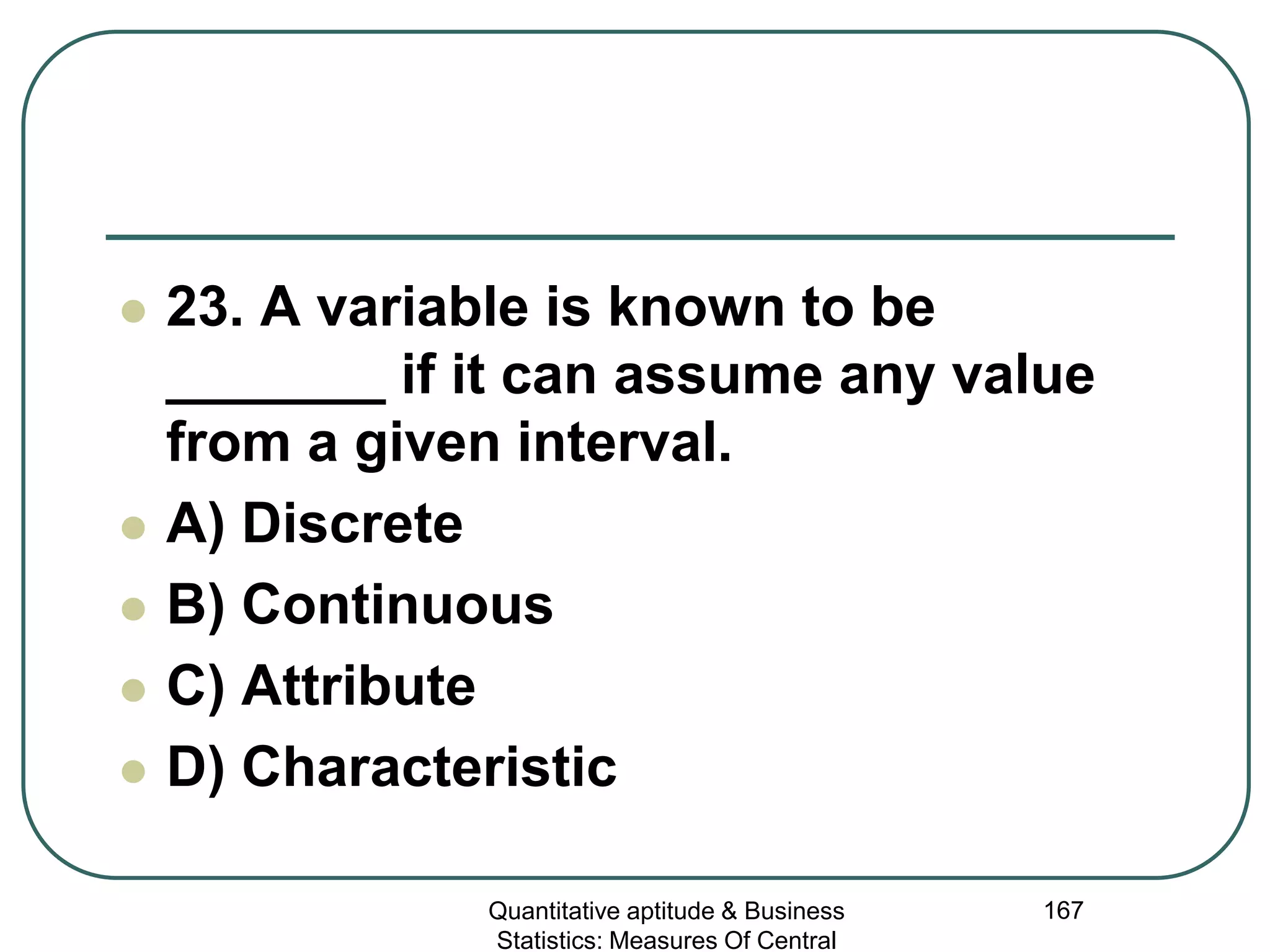 Quantitative aptitude & Business
Statistics: Measures Of Central
167
 23. A variable is known to be
_______ if it can assume any value
from a given interval.
 A) Discrete
 B) Continuous
 C) Attribute
 D) Characteristic
 