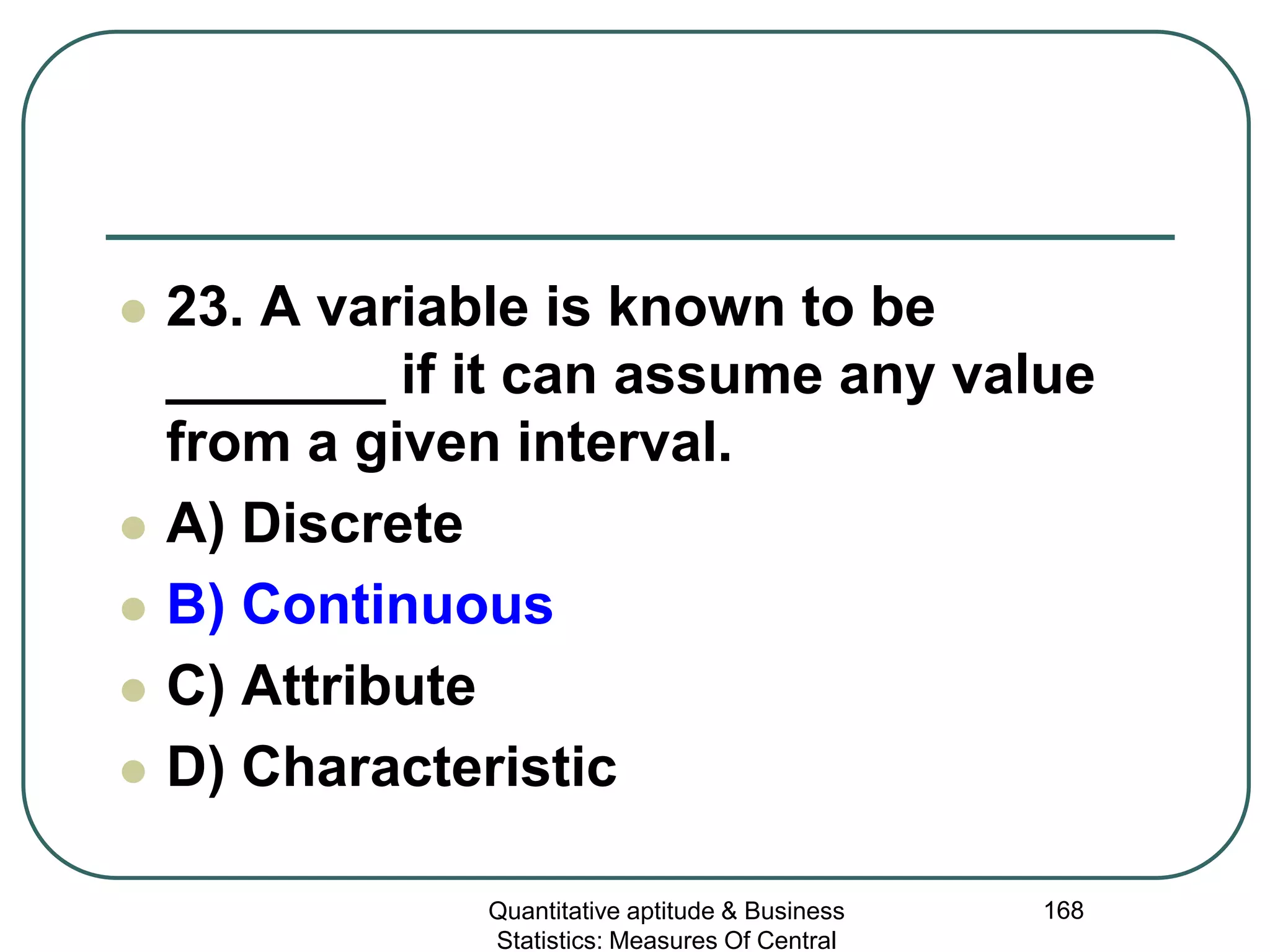 Quantitative aptitude & Business
Statistics: Measures Of Central
168
 23. A variable is known to be
_______ if it can assume any value
from a given interval.
 A) Discrete
 B) Continuous
 C) Attribute
 D) Characteristic
 