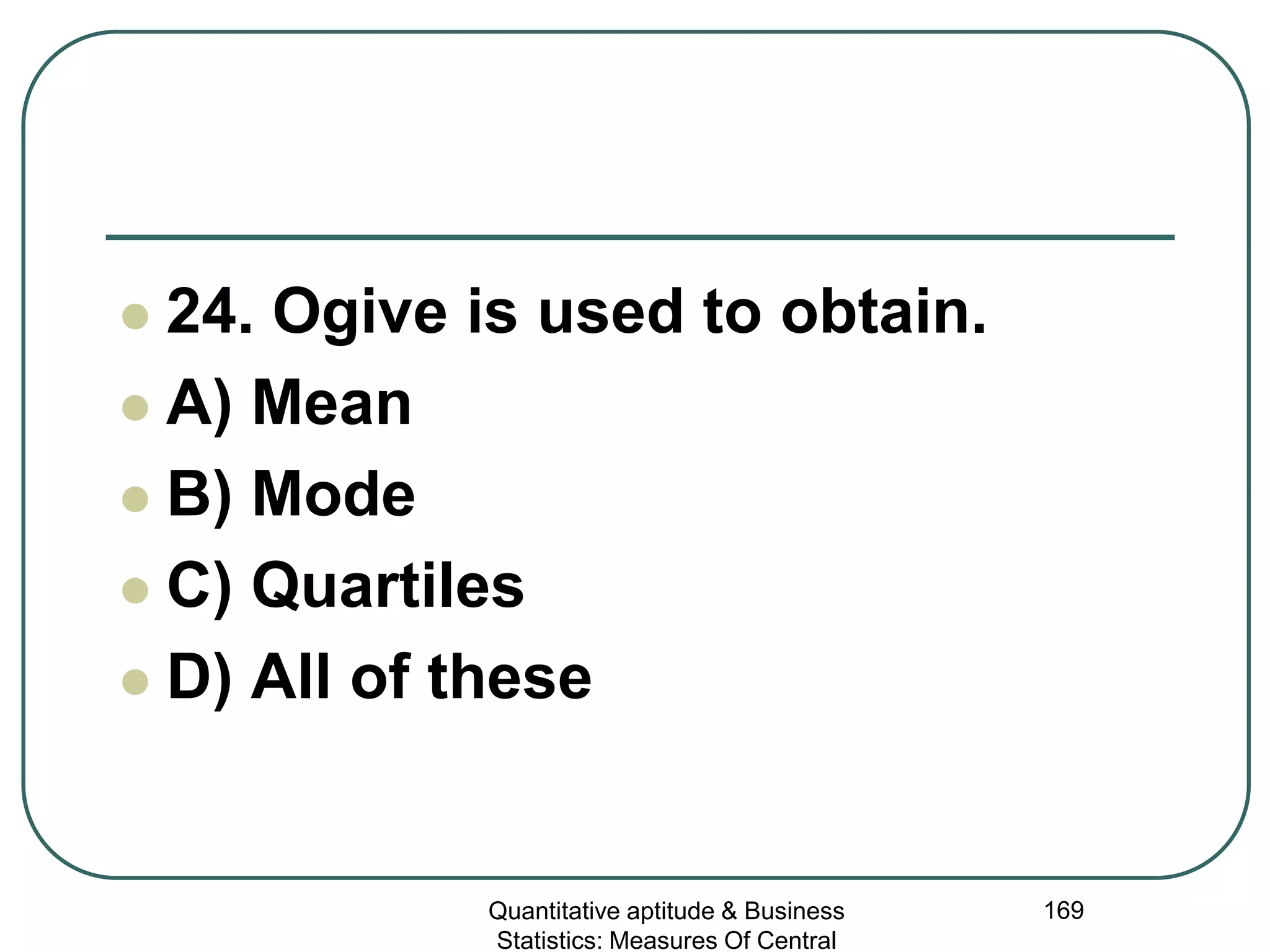 Quantitative aptitude & Business
Statistics: Measures Of Central
169
 24. Ogive is used to obtain.
 A) Mean
 B) Mode
 C) Quartiles
 D) All of these
 