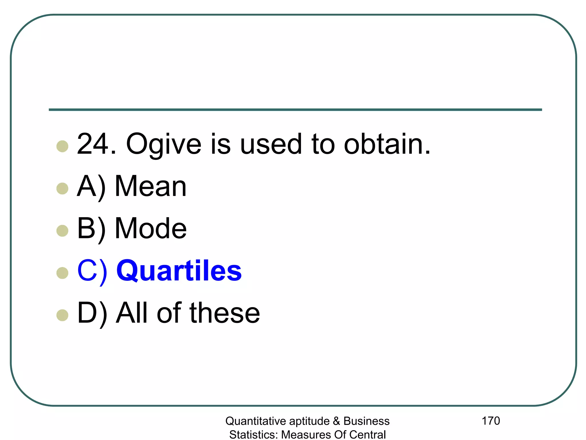 Quantitative aptitude & Business
Statistics: Measures Of Central
170
 24. Ogive is used to obtain.
 A) Mean
 B) Mode
 C) Quartiles
 D) All of these
 