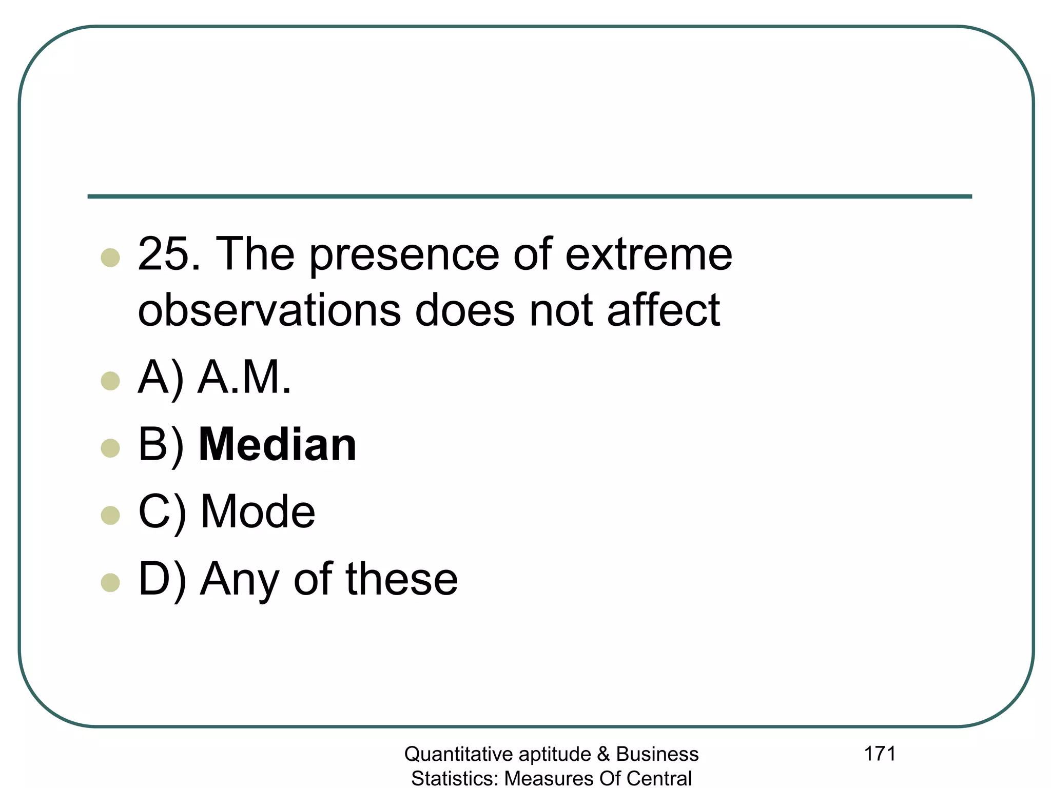 Quantitative aptitude & Business
Statistics: Measures Of Central
171
 25. The presence of extreme
observations does not affect
 A) A.M.
 B) Median
 C) Mode
 D) Any of these
 