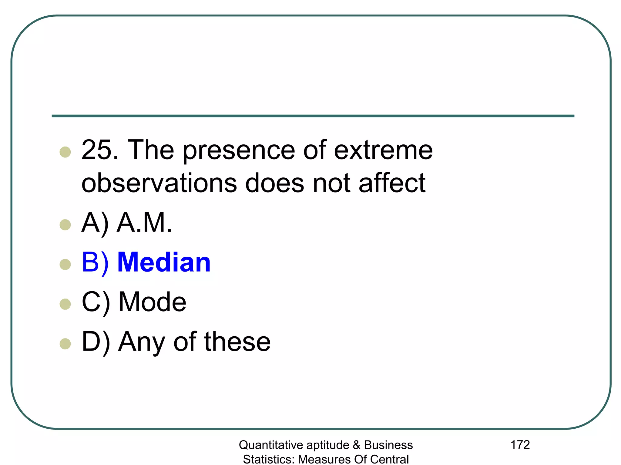 Quantitative aptitude & Business
Statistics: Measures Of Central
172
 25. The presence of extreme
observations does not affect
 A) A.M.
 B) Median
 C) Mode
 D) Any of these
 