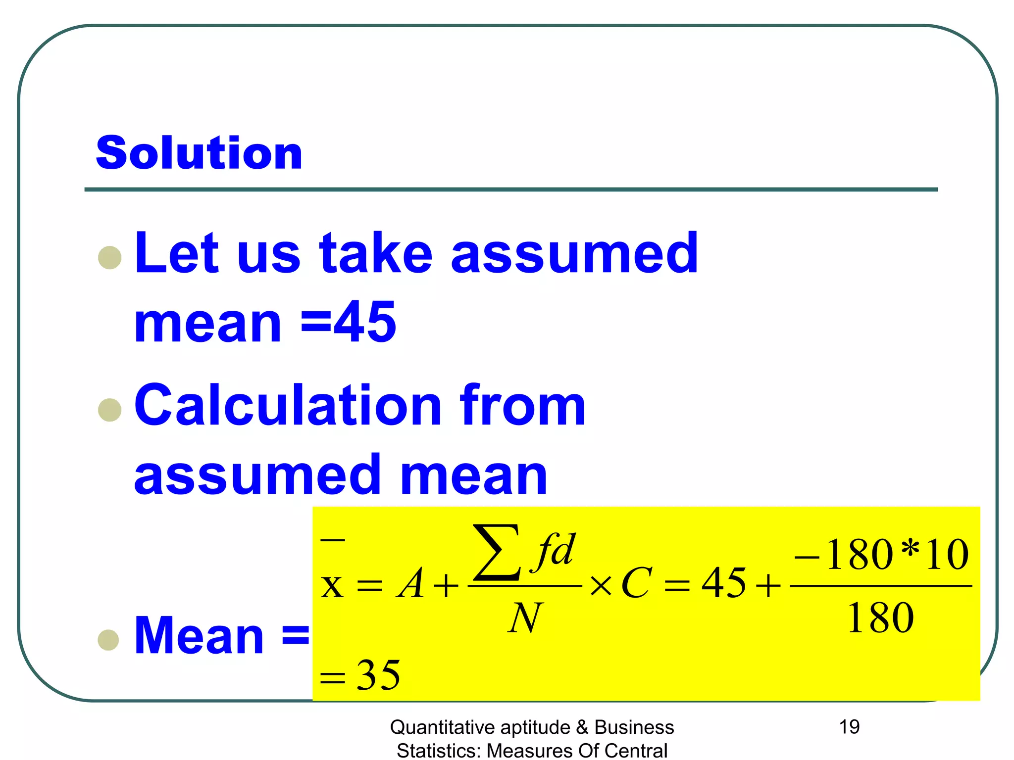 Quantitative aptitude & Business
Statistics: Measures Of Central
19
Solution
 Let us take assumed
mean =45
 Calculation from
assumed mean
 Mean =
35
180
10*180
45x
=
−
+=×+=
− ∑ C
N
fd
A
 