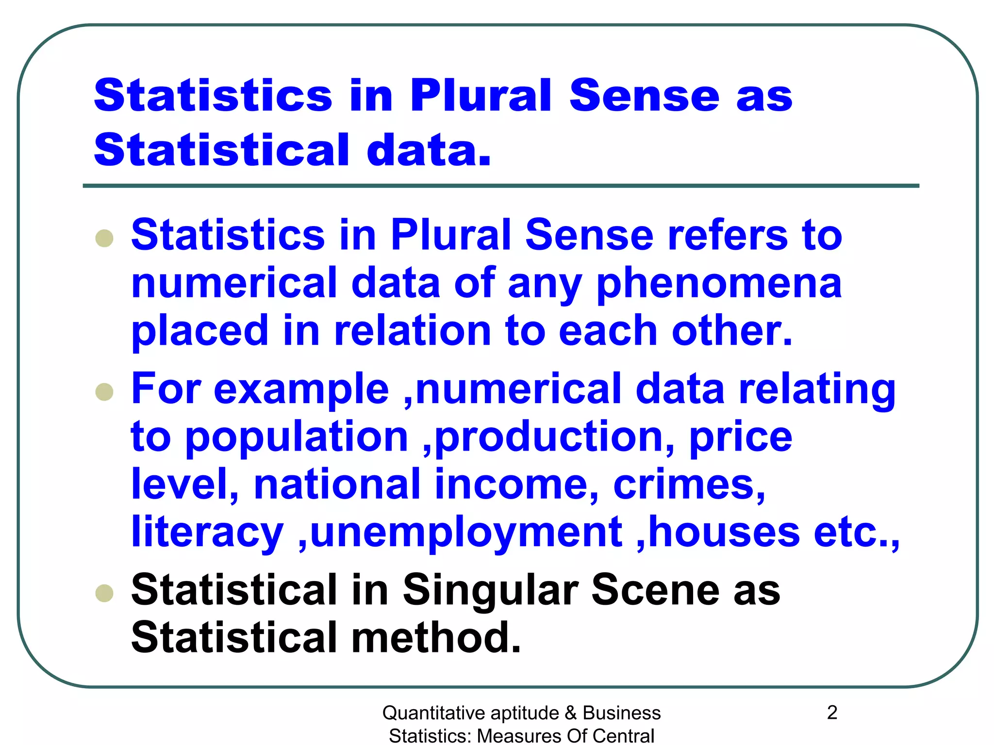 Quantitative aptitude & Business
Statistics: Measures Of Central
2
Statistics in Plural Sense as
Statistical data.
 Statistics in Plural Sense refers to
numerical data of any phenomena
placed in relation to each other.
 For example ,numerical data relating
to population ,production, price
level, national income, crimes,
literacy ,unemployment ,houses etc.,
 Statistical in Singular Scene as
Statistical method.
 