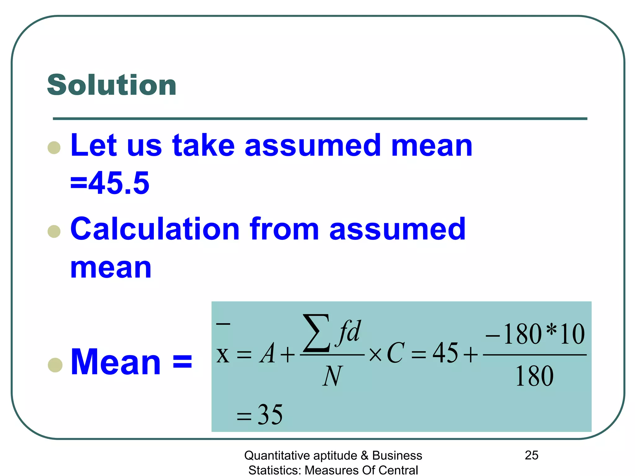 Quantitative aptitude & Business
Statistics: Measures Of Central
25
Solution
 Let us take assumed mean
=45.5
 Calculation from assumed
mean
 Mean =
35
180
10*180
45x
=
−
+=×+=
−
∑ C
N
fd
A
 