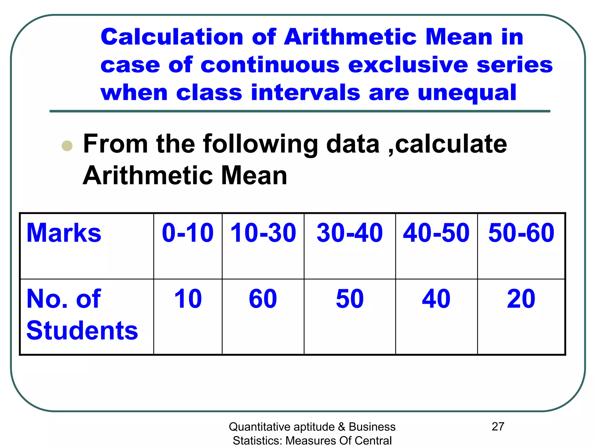 Quantitative aptitude & Business
Statistics: Measures Of Central
27
Calculation of Arithmetic Mean in
case of continuous exclusive series
when class intervals are unequal
 From the following data ,calculate
Arithmetic Mean
Marks 0-10 10-30 30-40 40-50 50-60
No. of
Students
10 60 50 40 20
 