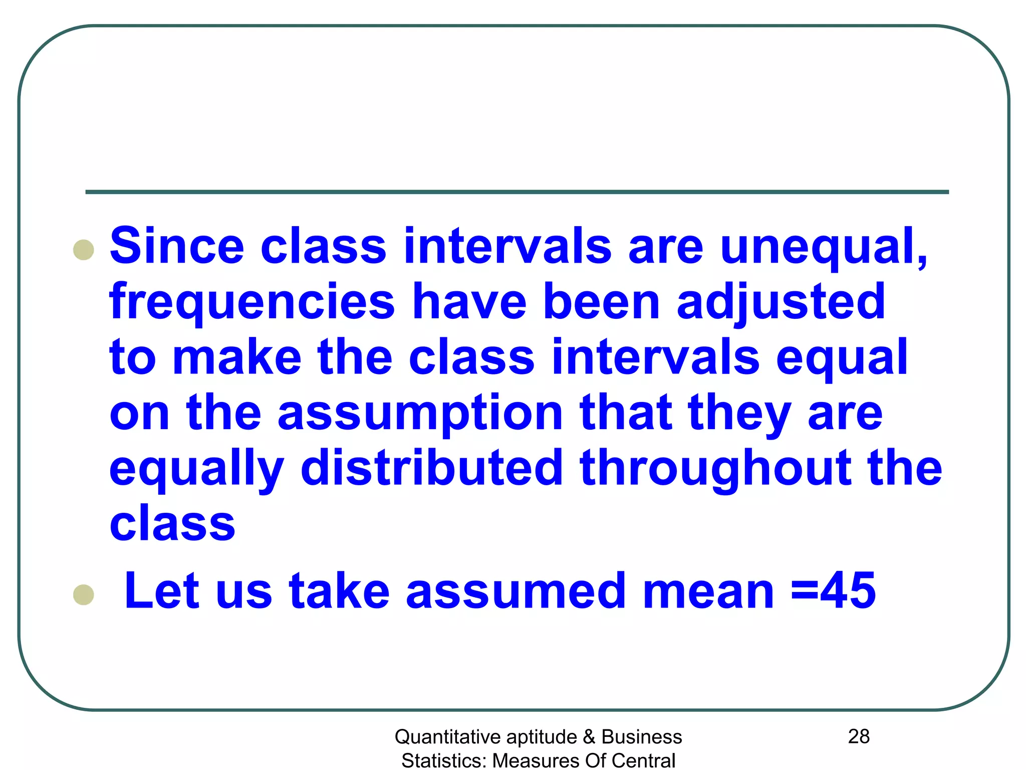 Quantitative aptitude & Business
Statistics: Measures Of Central
28
 Since class intervals are unequal,
frequencies have been adjusted
to make the class intervals equal
on the assumption that they are
equally distributed throughout the
class
 Let us take assumed mean =45
 