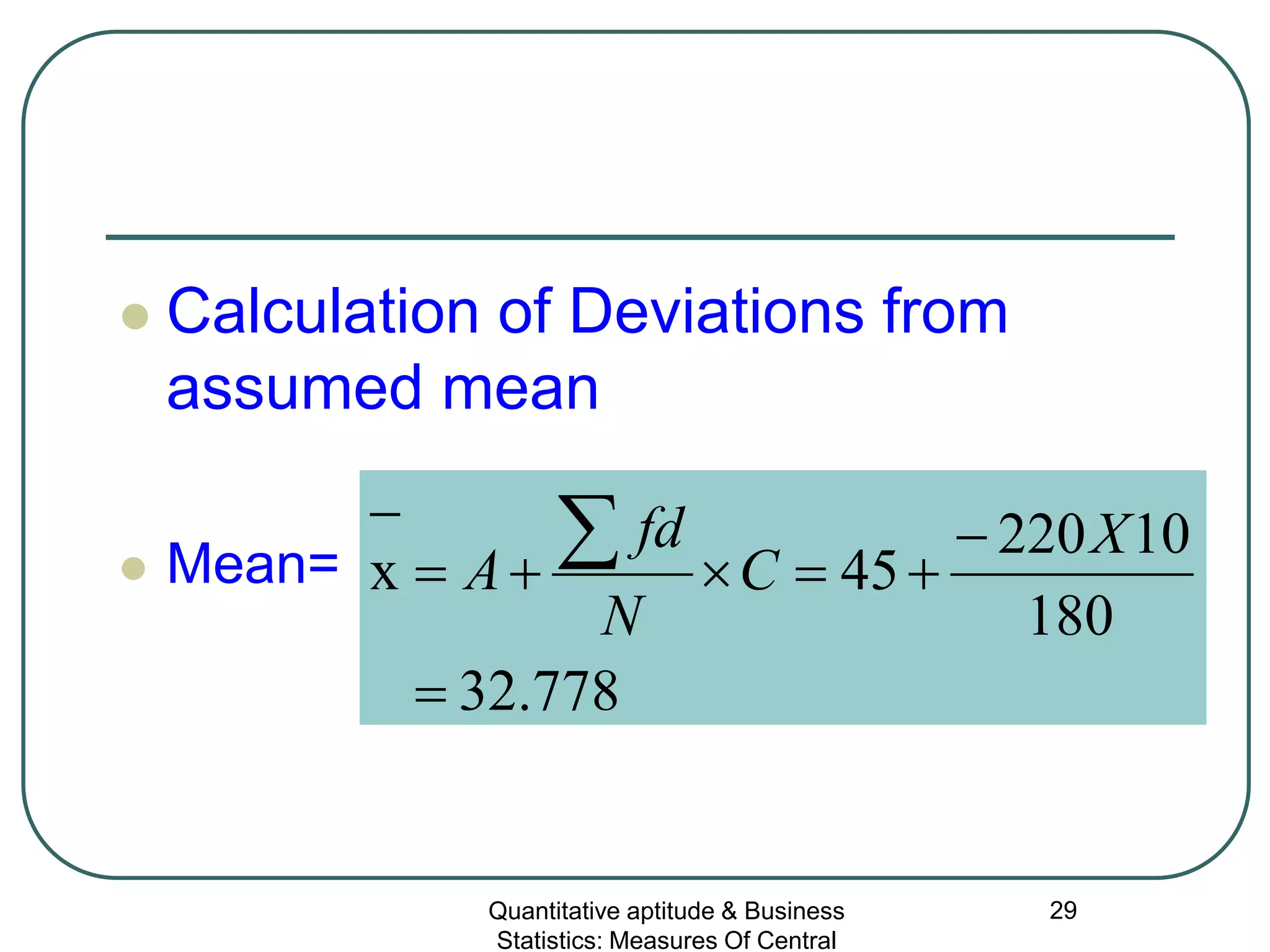 Quantitative aptitude & Business
Statistics: Measures Of Central
29
 Calculation of Deviations from
assumed mean
 Mean=
778.32
180
10220
45x
=
−
+=×+=
−
∑ X
C
N
fd
A
 