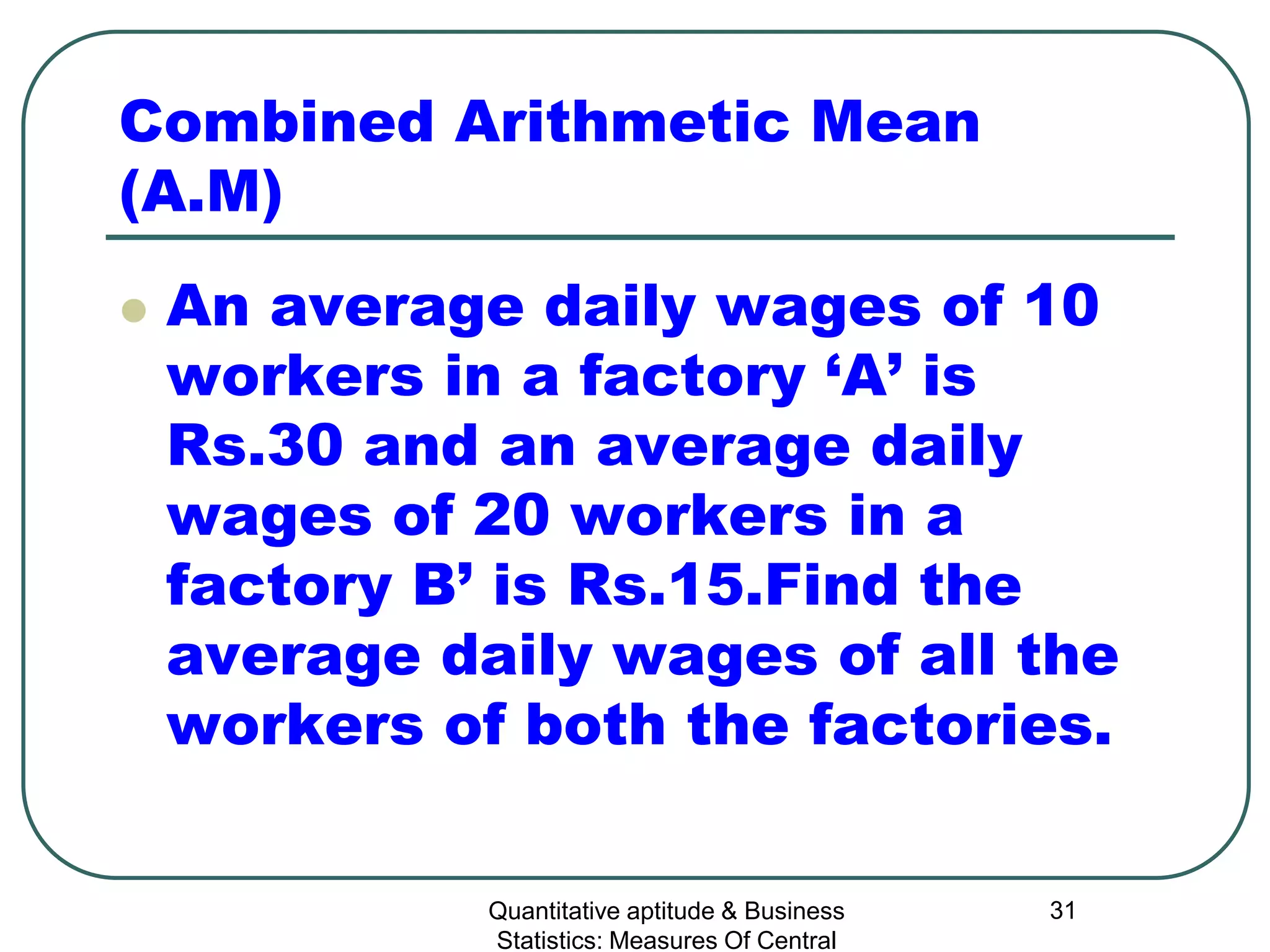 Quantitative aptitude & Business
Statistics: Measures Of Central
31
Combined Arithmetic Mean
(A.M)
 An average daily wages of 10
workers in a factory ‘A’ is
Rs.30 and an average daily
wages of 20 workers in a
factory B’ is Rs.15.Find the
average daily wages of all the
workers of both the factories.
 