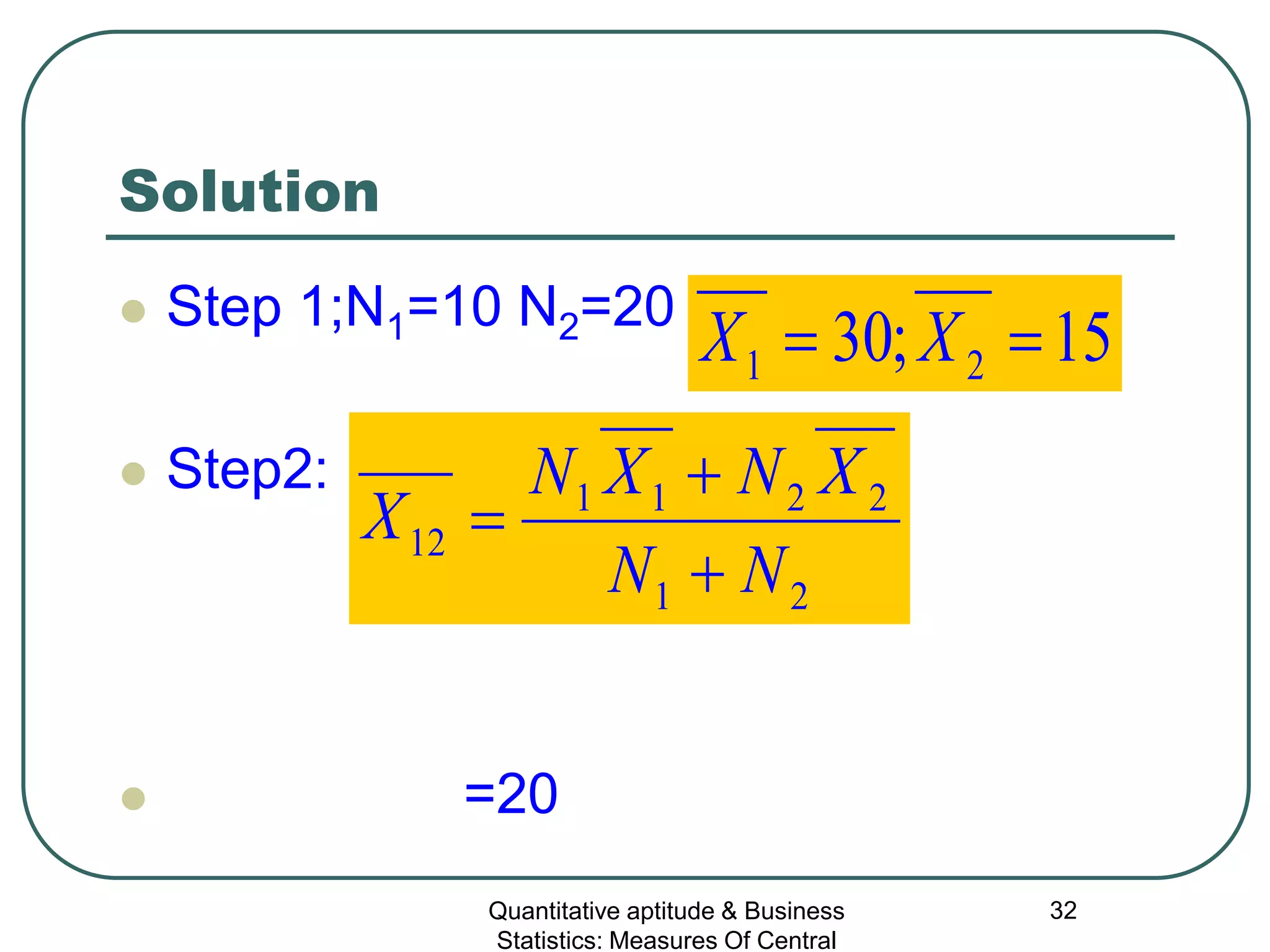 Quantitative aptitude & Business
Statistics: Measures Of Central
32
Solution
 Step 1;N1=10 N2=20
 Step2:
 =20
15;30 21 == XX
21
2211
12
NN
XNXN
X
+
+
=
 