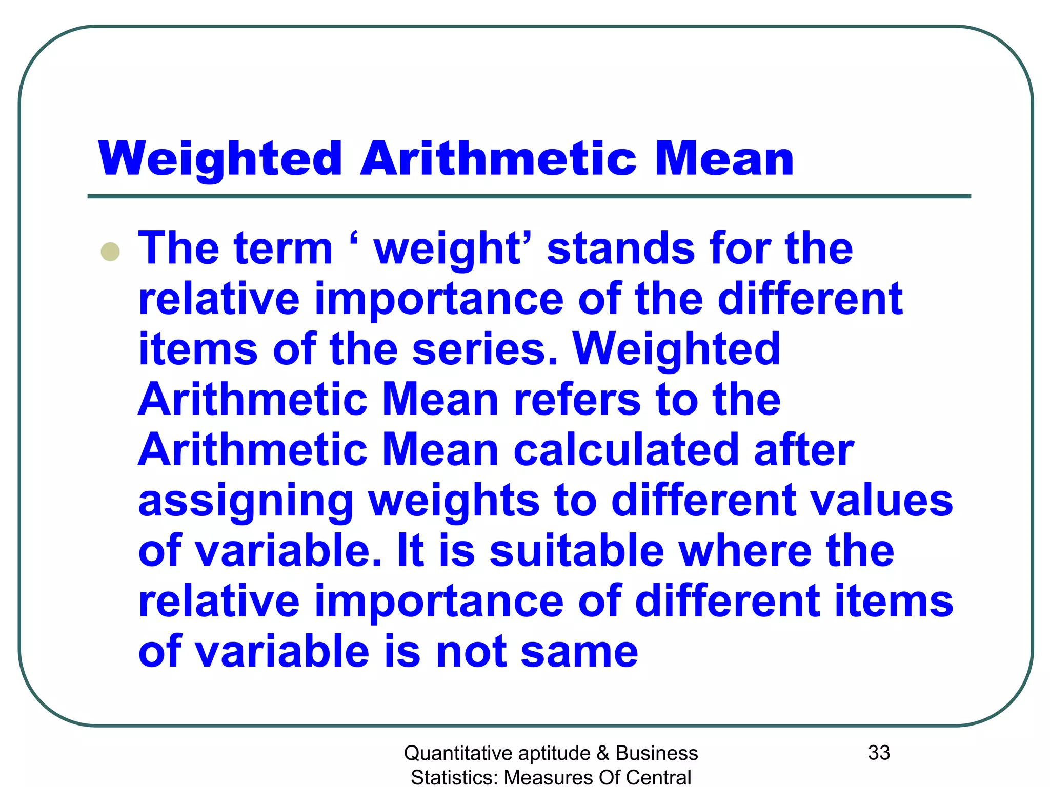 Quantitative aptitude & Business
Statistics: Measures Of Central
33
Weighted Arithmetic Mean
 The term ‘ weight’ stands for the
relative importance of the different
items of the series. Weighted
Arithmetic Mean refers to the
Arithmetic Mean calculated after
assigning weights to different values
of variable. It is suitable where the
relative importance of different items
of variable is not same
 