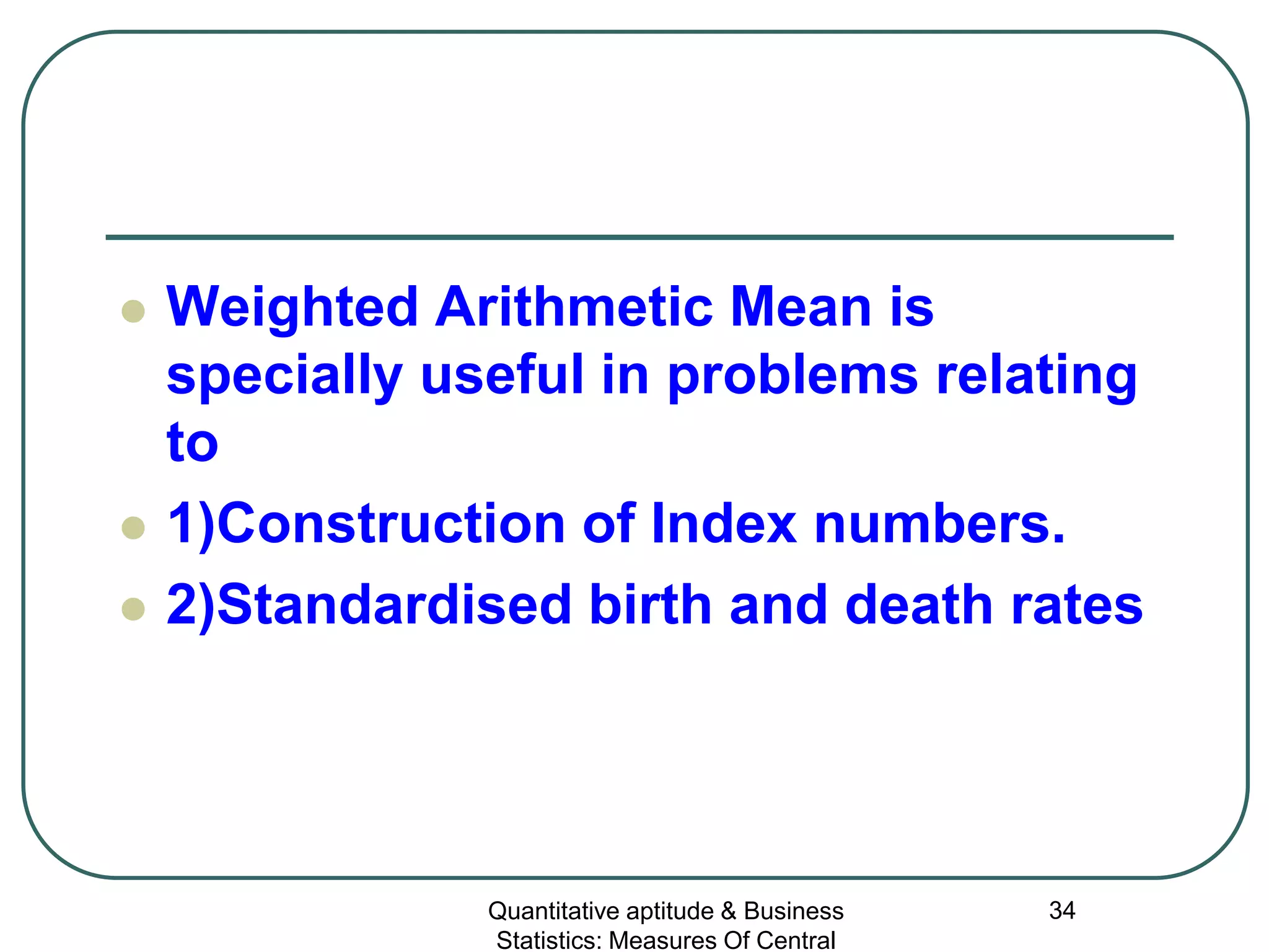 Quantitative aptitude & Business
Statistics: Measures Of Central
34
 Weighted Arithmetic Mean is
specially useful in problems relating
to
 1)Construction of Index numbers.
 2)Standardised birth and death rates
 