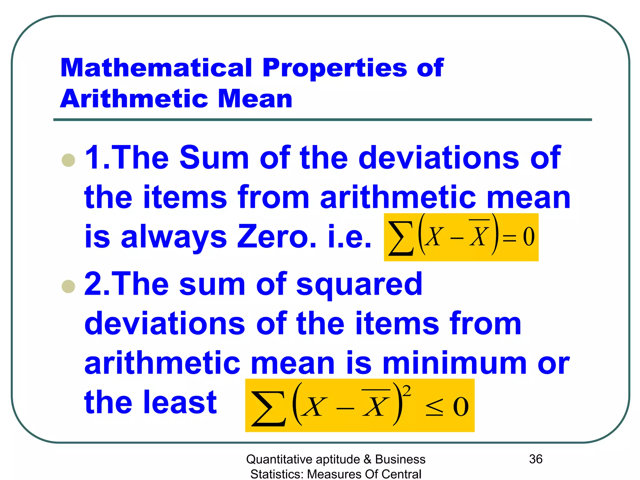 Quantitative aptitude & Business
Statistics: Measures Of Central
36
Mathematical Properties of
Arithmetic Mean
 1.The Sum of the deviations of
the items from arithmetic mean
is always Zero. i.e.
 2.The sum of squared
deviations of the items from
arithmetic mean is minimum or
the least
( ) 0=−∑ XX
( ) 0
2
≤−∑ XX
 