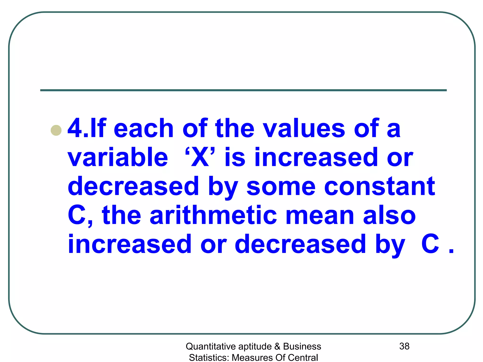 Quantitative aptitude & Business
Statistics: Measures Of Central
38
 4.If each of the values of a
variable ‘X’ is increased or
decreased by some constant
C, the arithmetic mean also
increased or decreased by C .
 