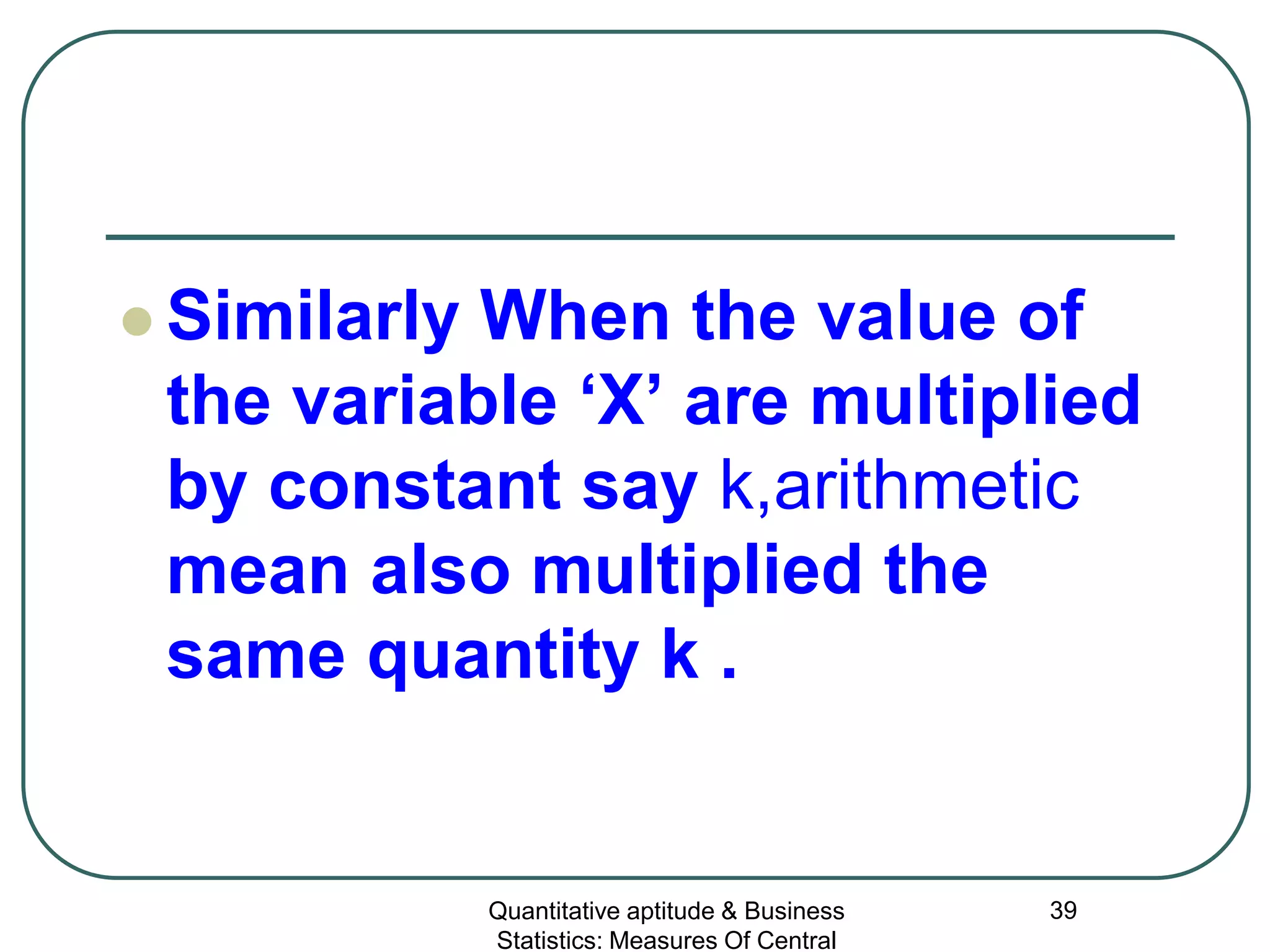 Quantitative aptitude & Business
Statistics: Measures Of Central
39
 Similarly When the value of
the variable ‘X’ are multiplied
by constant say k,arithmetic
mean also multiplied the
same quantity k .
 