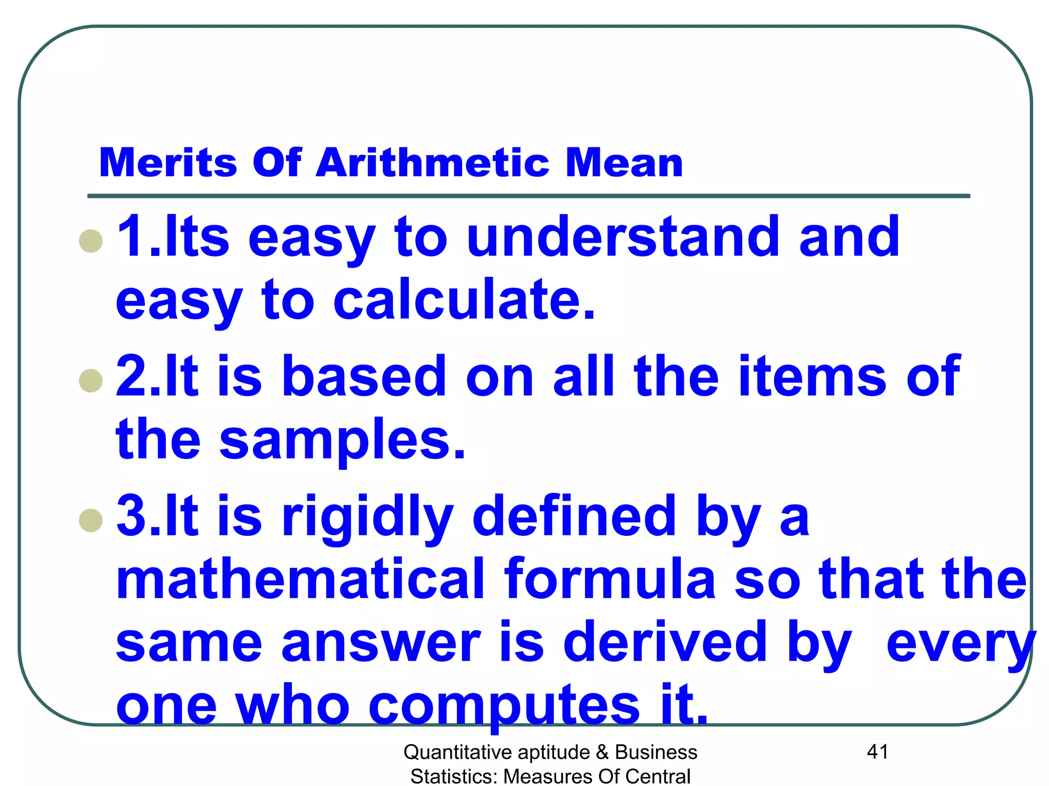 Quantitative aptitude & Business
Statistics: Measures Of Central
41
Merits Of Arithmetic Mean
 1.Its easy to understand and
easy to calculate.
 2.It is based on all the items of
the samples.
 3.It is rigidly defined by a
mathematical formula so that the
same answer is derived by every
one who computes it.
 