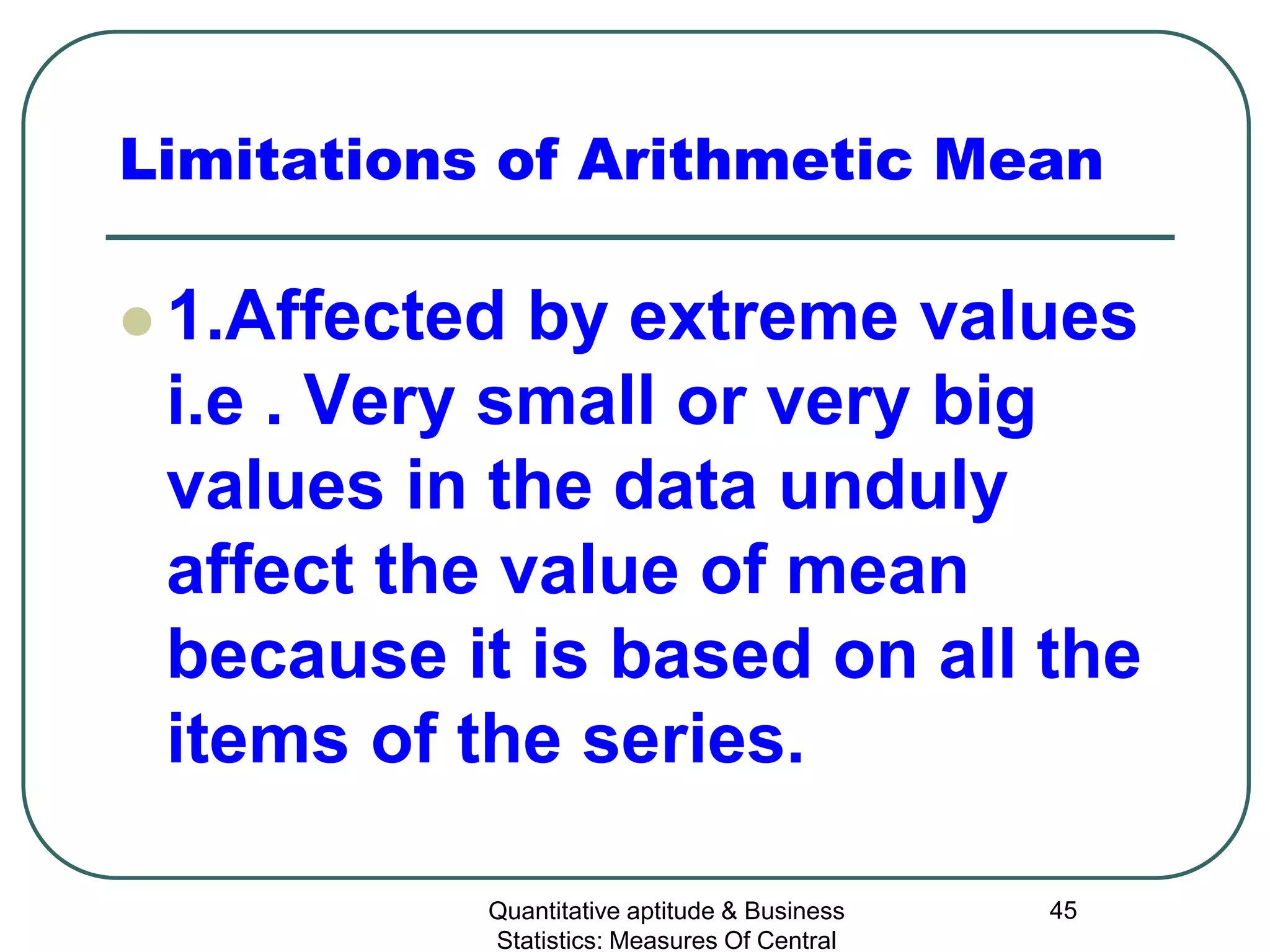 Quantitative aptitude & Business
Statistics: Measures Of Central
45
Limitations of Arithmetic Mean
 1.Affected by extreme values
i.e . Very small or very big
values in the data unduly
affect the value of mean
because it is based on all the
items of the series.
 