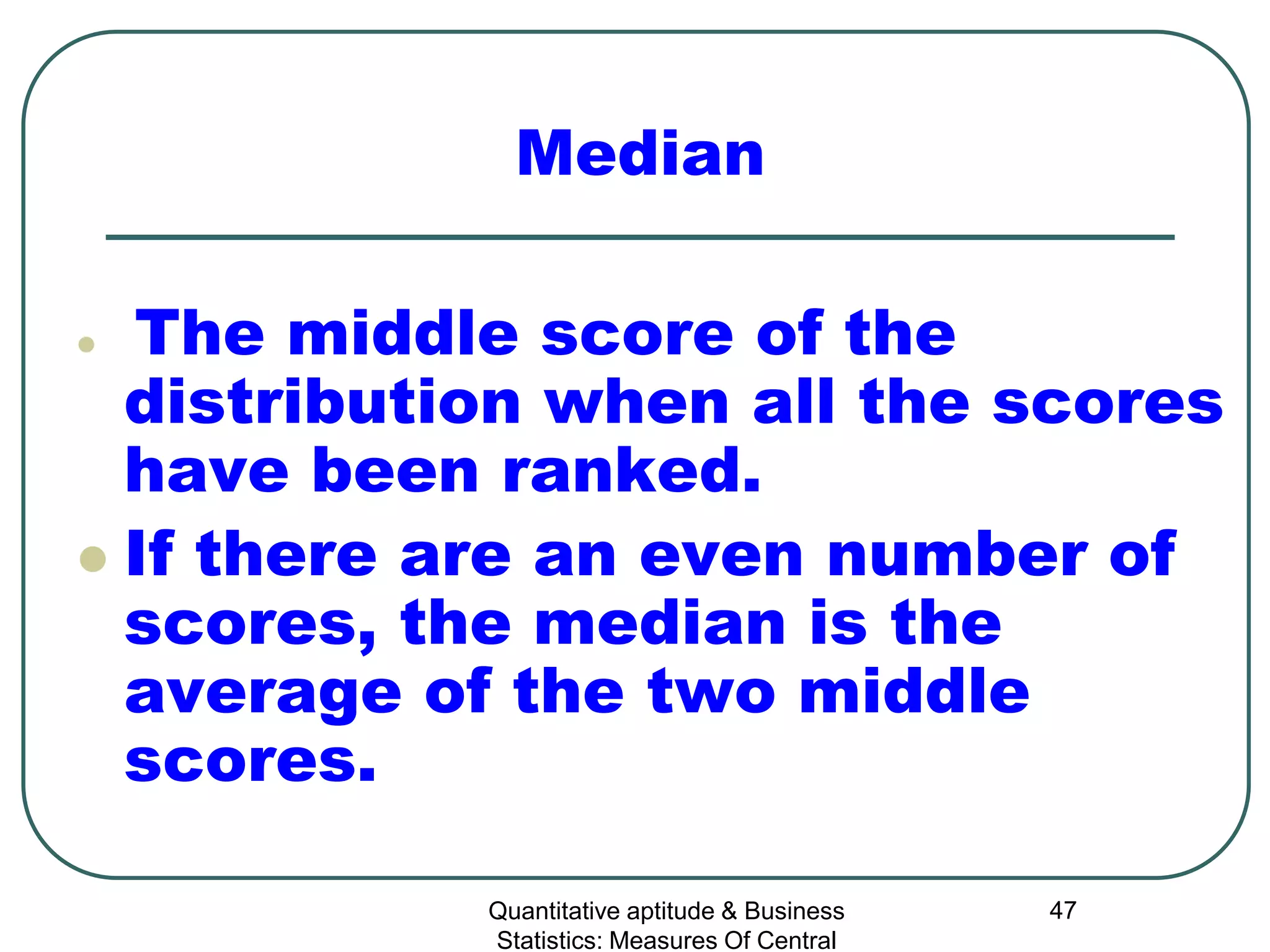 Quantitative aptitude & Business
Statistics: Measures Of Central
47
Median
 The middle score of the
distribution when all the scores
have been ranked.
 If there are an even number of
scores, the median is the
average of the two middle
scores.
 
