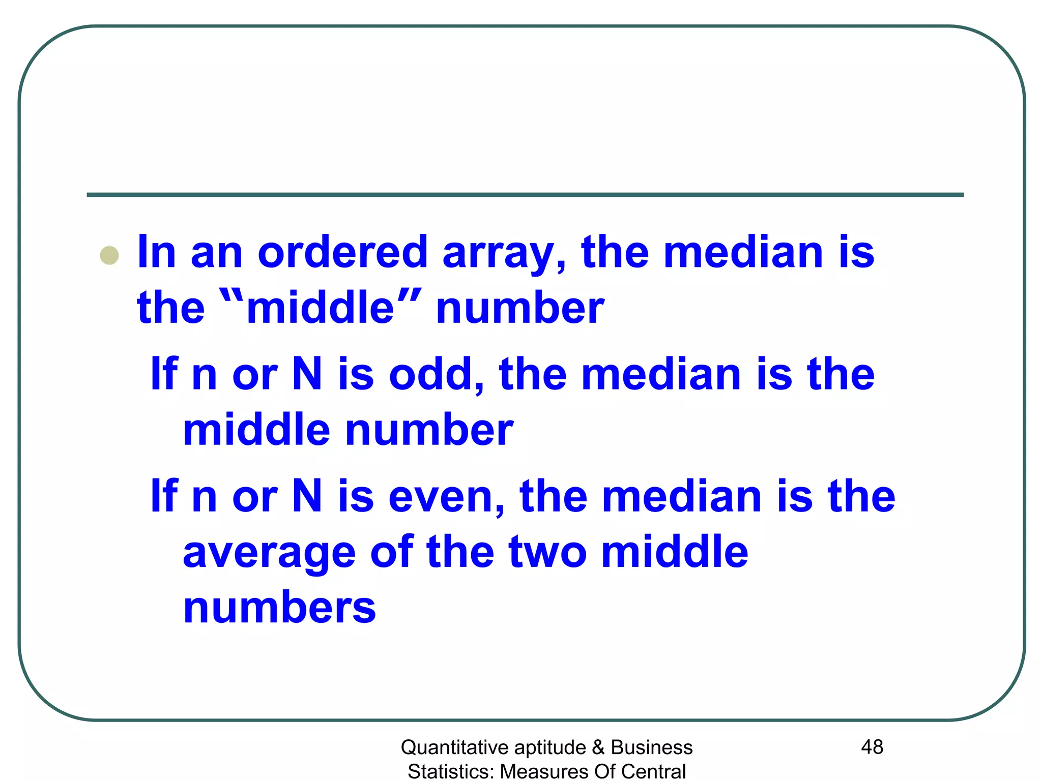 Quantitative aptitude & Business
Statistics: Measures Of Central
48
 In an ordered array, the median is
the “middle” number
If n or N is odd, the median is the
middle number
If n or N is even, the median is the
average of the two middle
numbers
 