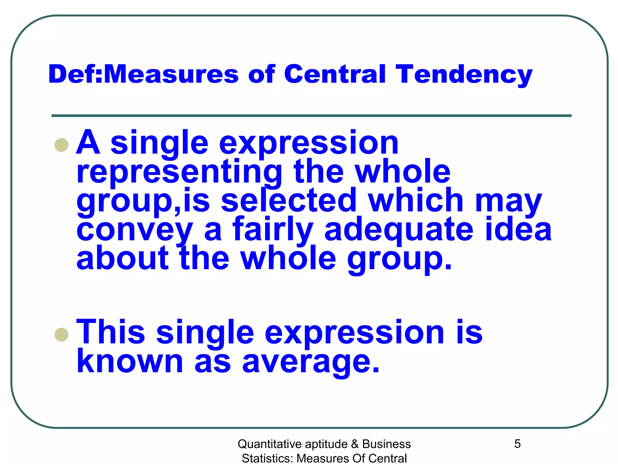 Quantitative aptitude & Business
Statistics: Measures Of Central
5
Def:Measures of Central Tendency
 A single expression
representing the whole
group,is selected which may
convey a fairly adequate idea
about the whole group.
 This single expression is
known as average.
 