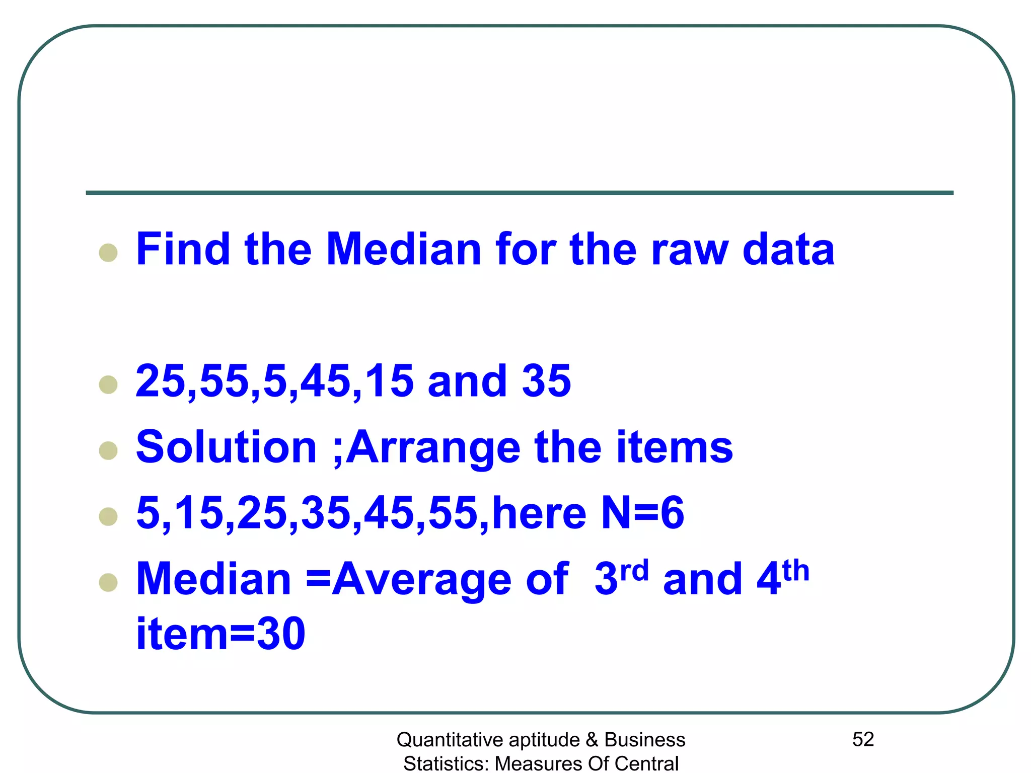 Quantitative aptitude & Business
Statistics: Measures Of Central
52
 Find the Median for the raw data
 25,55,5,45,15 and 35
 Solution ;Arrange the items
 5,15,25,35,45,55,here N=6
 Median =Average of 3rd and 4th
item=30
 