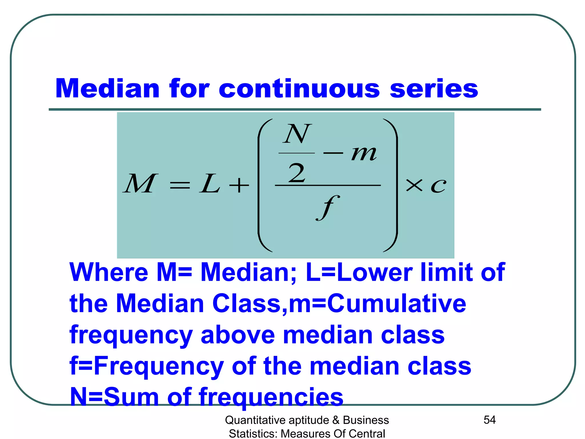 Quantitative aptitude & Business
Statistics: Measures Of Central
54
Median for continuous series
c
f
m
N
LM ×












−
+= 2
Where M= Median; L=Lower limit of
the Median Class,m=Cumulative
frequency above median class
f=Frequency of the median class
N=Sum of frequencies
 