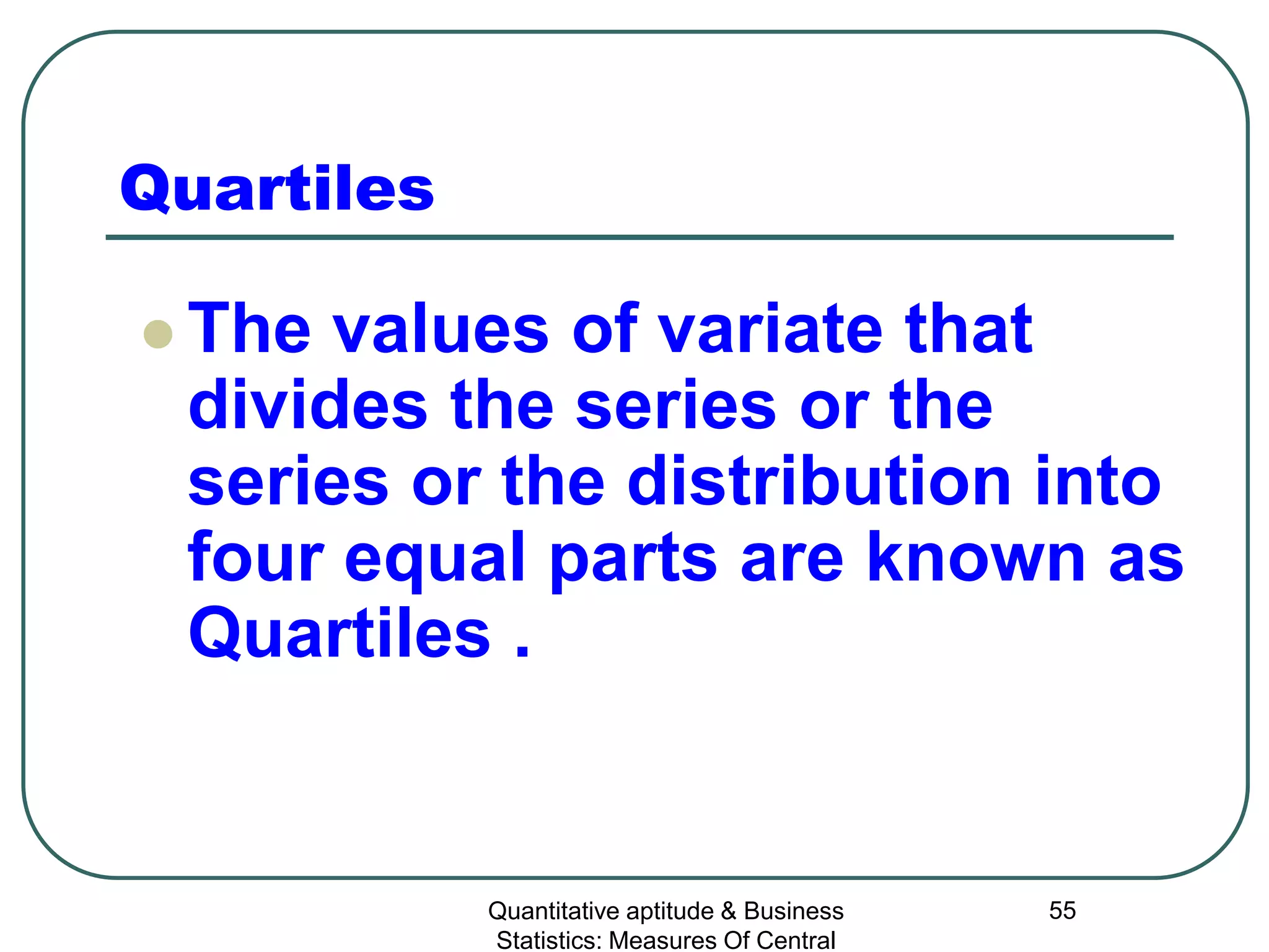 Quantitative aptitude & Business
Statistics: Measures Of Central
55
Quartiles
 The values of variate that
divides the series or the
series or the distribution into
four equal parts are known as
Quartiles .
 