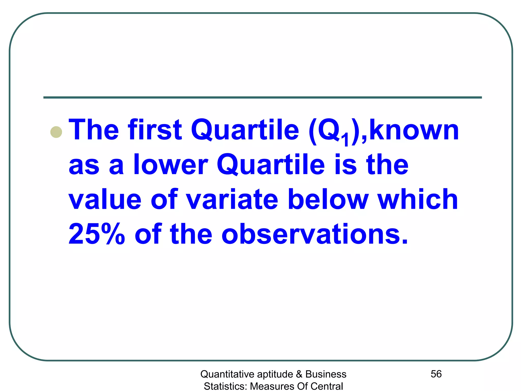 Quantitative aptitude & Business
Statistics: Measures Of Central
56
 The first Quartile (Q1),known
as a lower Quartile is the
value of variate below which
25% of the observations.
 