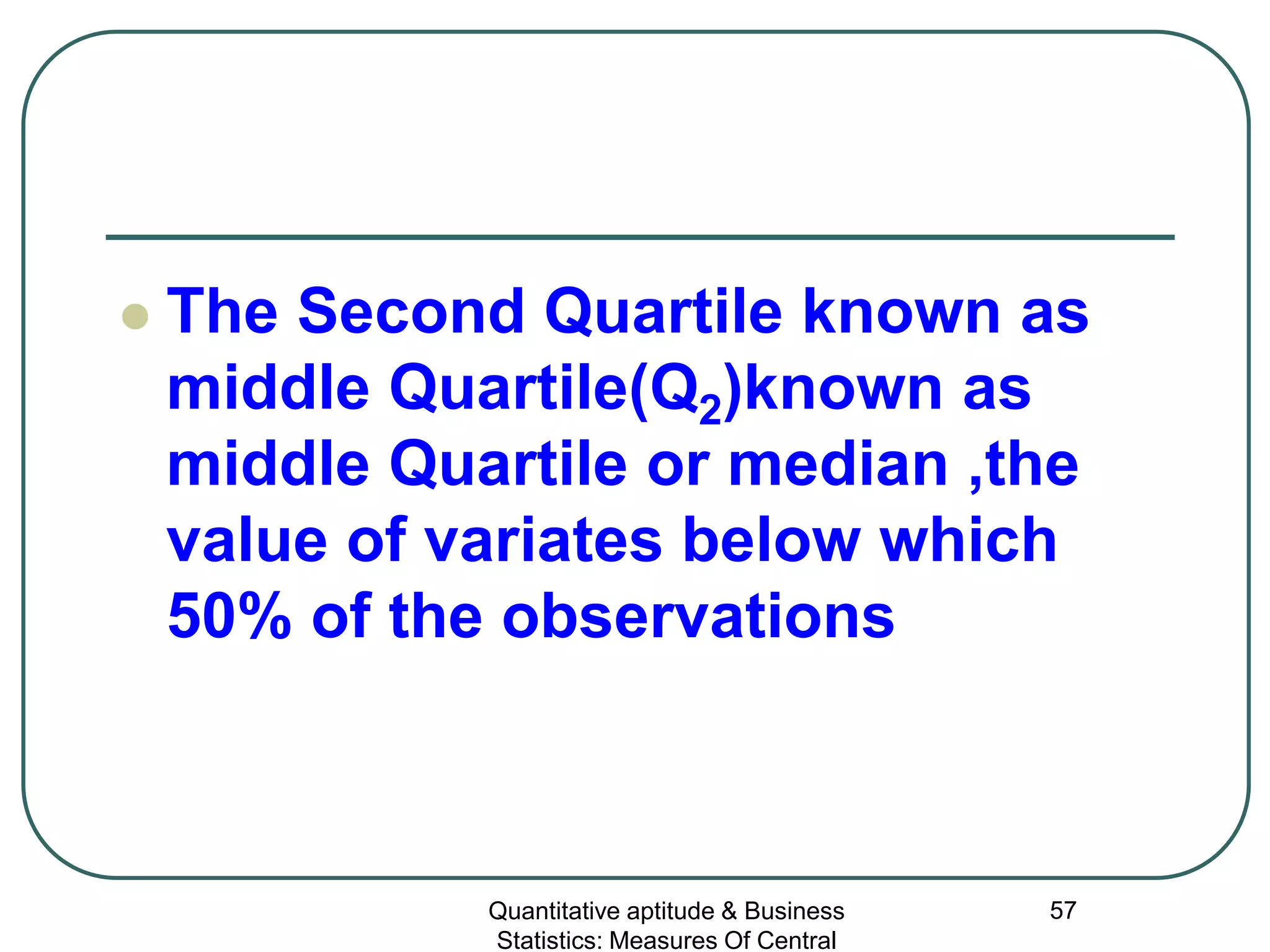 Quantitative aptitude & Business
Statistics: Measures Of Central
57
 The Second Quartile known as
middle Quartile(Q2)known as
middle Quartile or median ,the
value of variates below which
50% of the observations
 