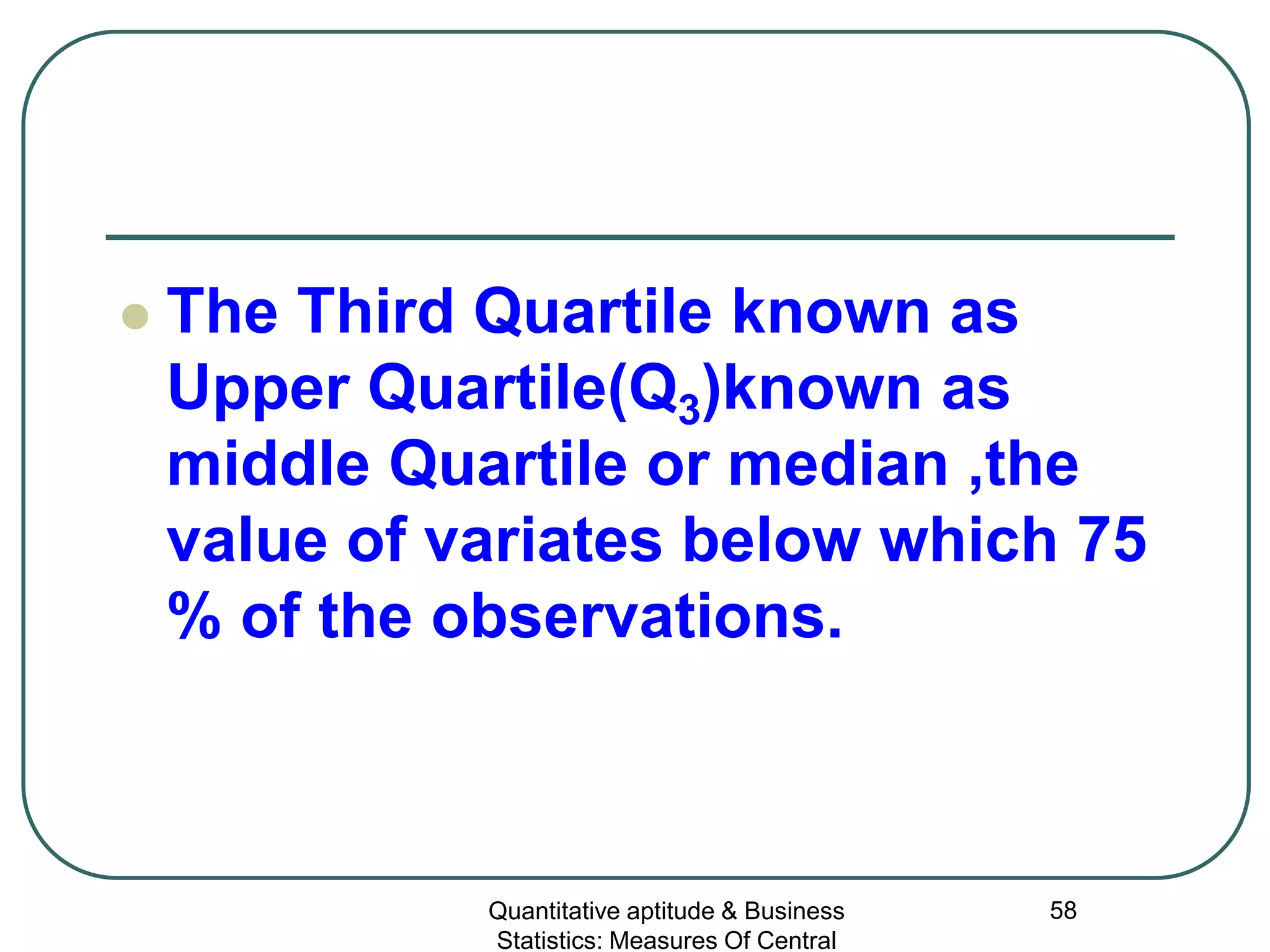 Quantitative aptitude & Business
Statistics: Measures Of Central
58
 The Third Quartile known as
Upper Quartile(Q3)known as
middle Quartile or median ,the
value of variates below which 75
% of the observations.
 