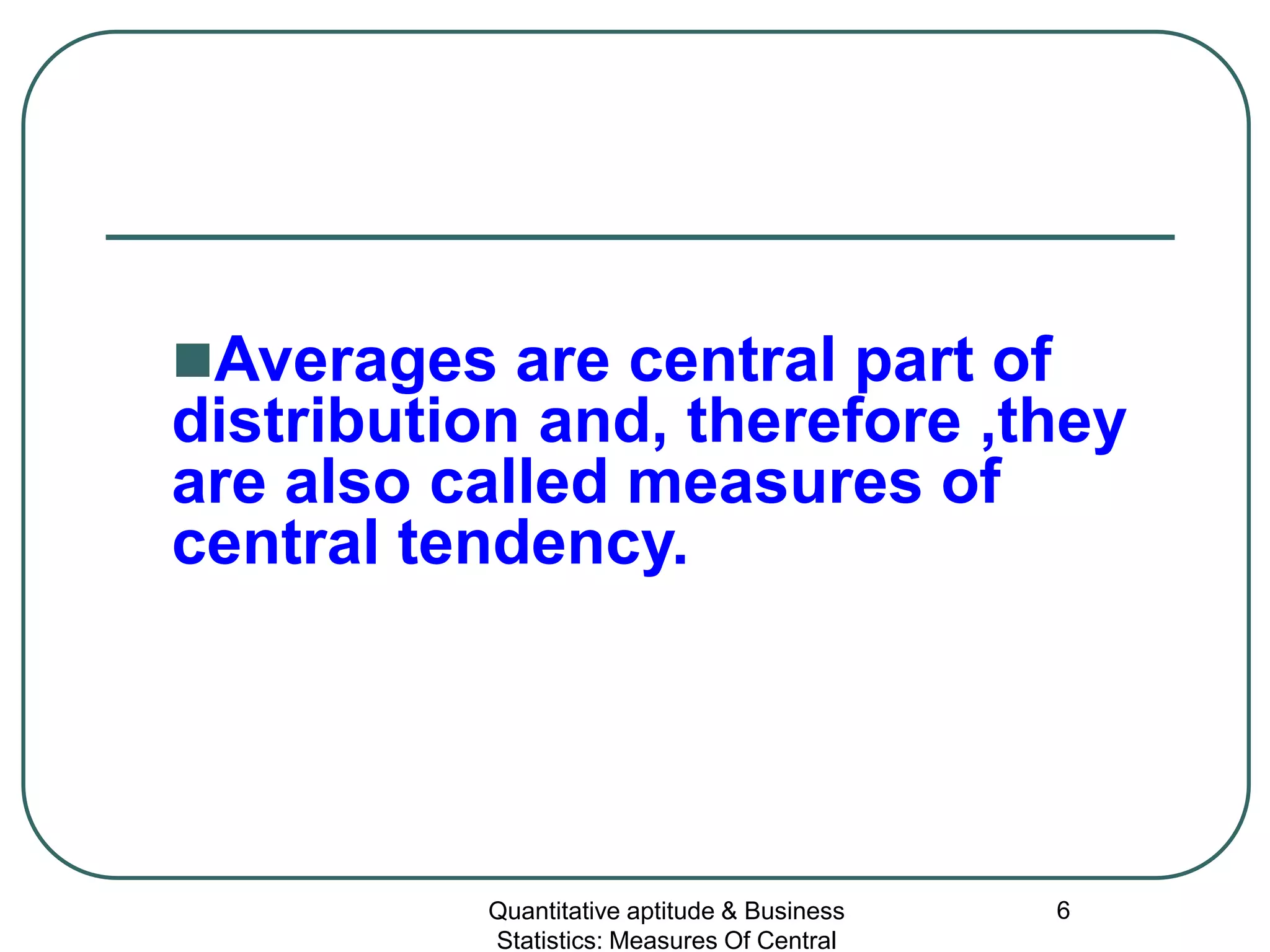 Quantitative aptitude & Business
Statistics: Measures Of Central
6
Averages are central part of
distribution and, therefore ,they
are also called measures of
central tendency.
 