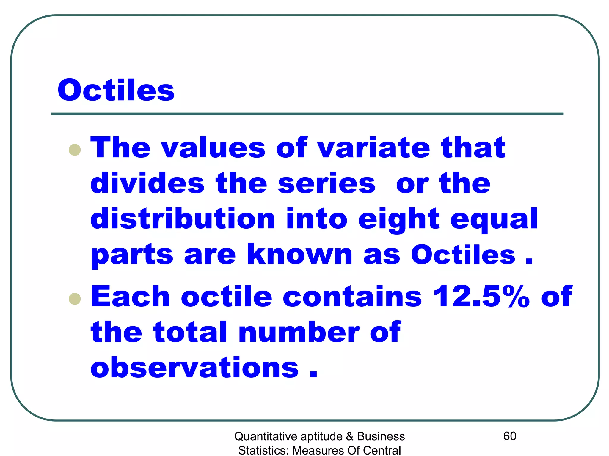 Quantitative aptitude & Business
Statistics: Measures Of Central
60
Octiles
 The values of variate that
divides the series or the
distribution into eight equal
parts are known as Octiles .
 Each octile contains 12.5% of
the total number of
observations .
 