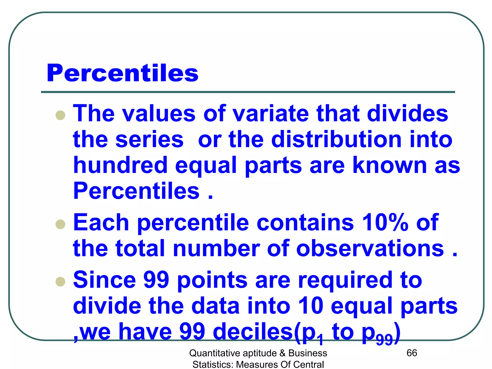 Quantitative aptitude & Business
Statistics: Measures Of Central
66
Percentiles
 The values of variate that divides
the series or the distribution into
hundred equal parts are known as
Percentiles .
 Each percentile contains 10% of
the total number of observations .
 Since 99 points are required to
divide the data into 10 equal parts
,we have 99 deciles(p1 to p99)
 