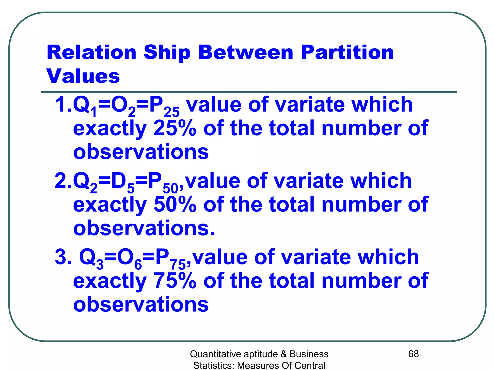 Quantitative aptitude & Business
Statistics: Measures Of Central
68
Relation Ship Between Partition
Values
1.Q1=O2=P25 value of variate which
exactly 25% of the total number of
observations
2.Q2=D5=P50,value of variate which
exactly 50% of the total number of
observations.
3. Q3=O6=P75,value of variate which
exactly 75% of the total number of
observations
 