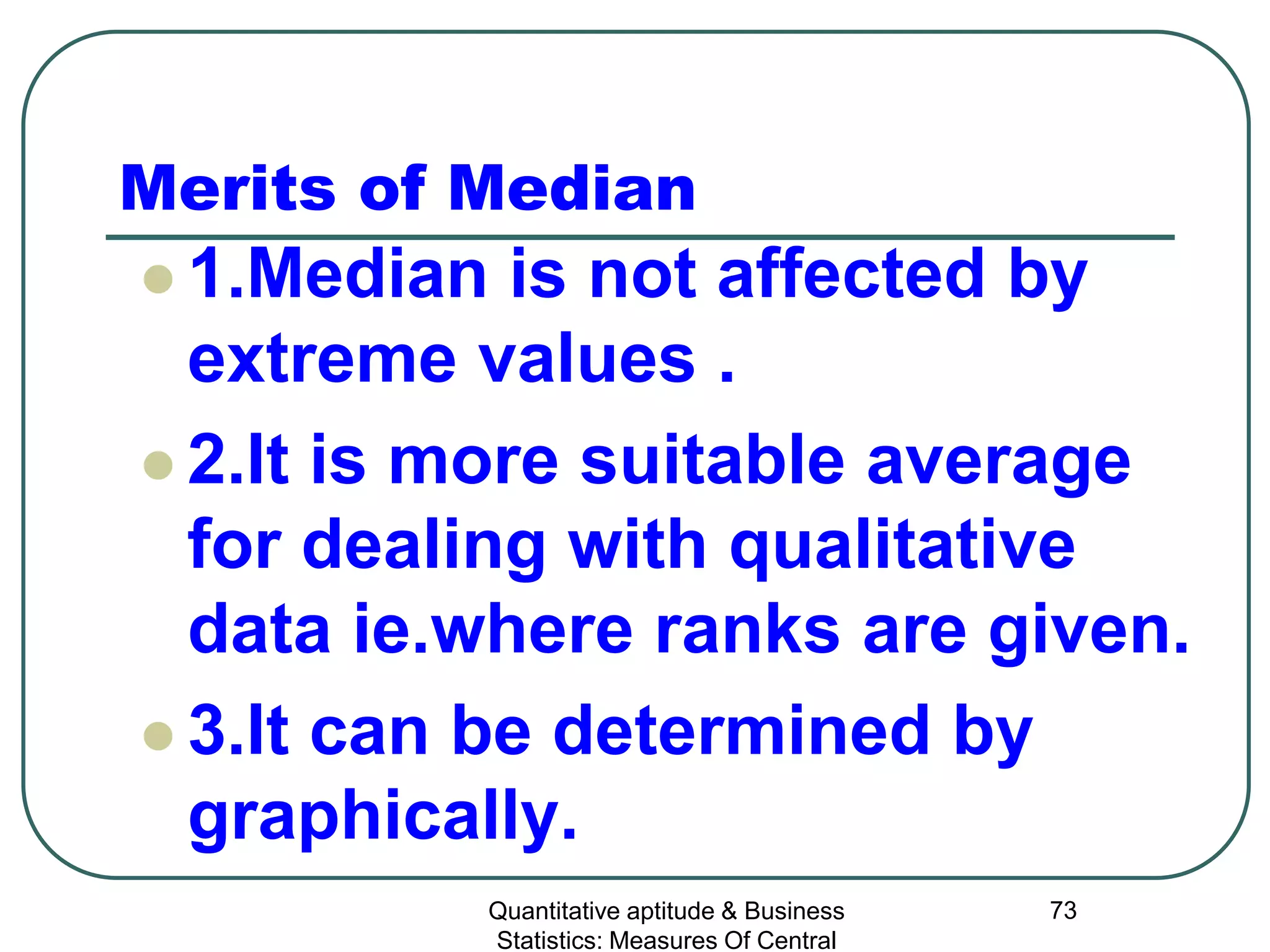 Quantitative aptitude & Business
Statistics: Measures Of Central
73
Merits of Median
 1.Median is not affected by
extreme values .
 2.It is more suitable average
for dealing with qualitative
data ie.where ranks are given.
 3.It can be determined by
graphically.
 
