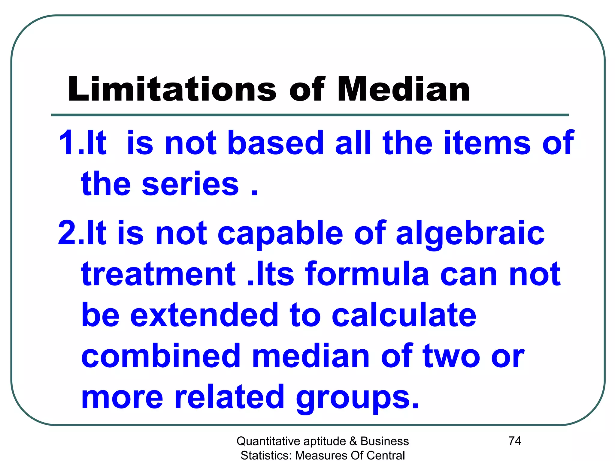 Quantitative aptitude & Business
Statistics: Measures Of Central
74
Limitations of Median
1.It is not based all the items of
the series .
2.It is not capable of algebraic
treatment .Its formula can not
be extended to calculate
combined median of two or
more related groups.
 