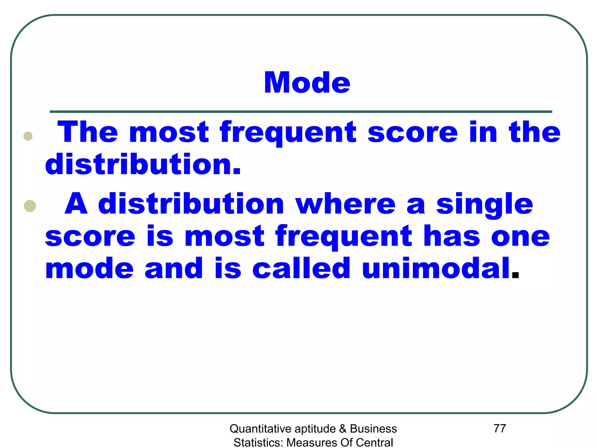 Quantitative aptitude & Business
Statistics: Measures Of Central
77
Mode
 The most frequent score in the
distribution.
 A distribution where a single
score is most frequent has one
mode and is called unimodal.
 