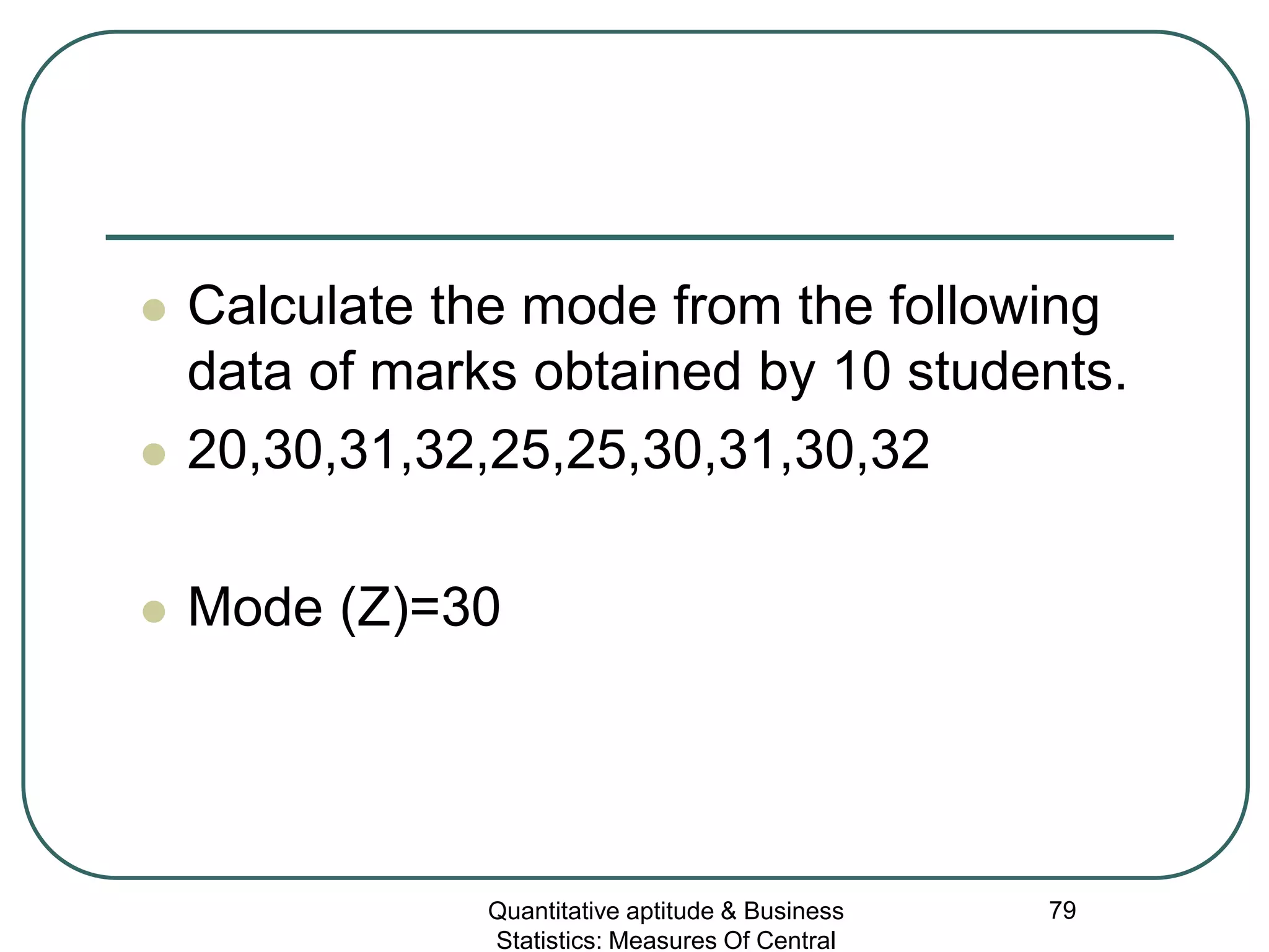 Quantitative aptitude & Business
Statistics: Measures Of Central
79
 Calculate the mode from the following
data of marks obtained by 10 students.
 20,30,31,32,25,25,30,31,30,32
 Mode (Z)=30
 