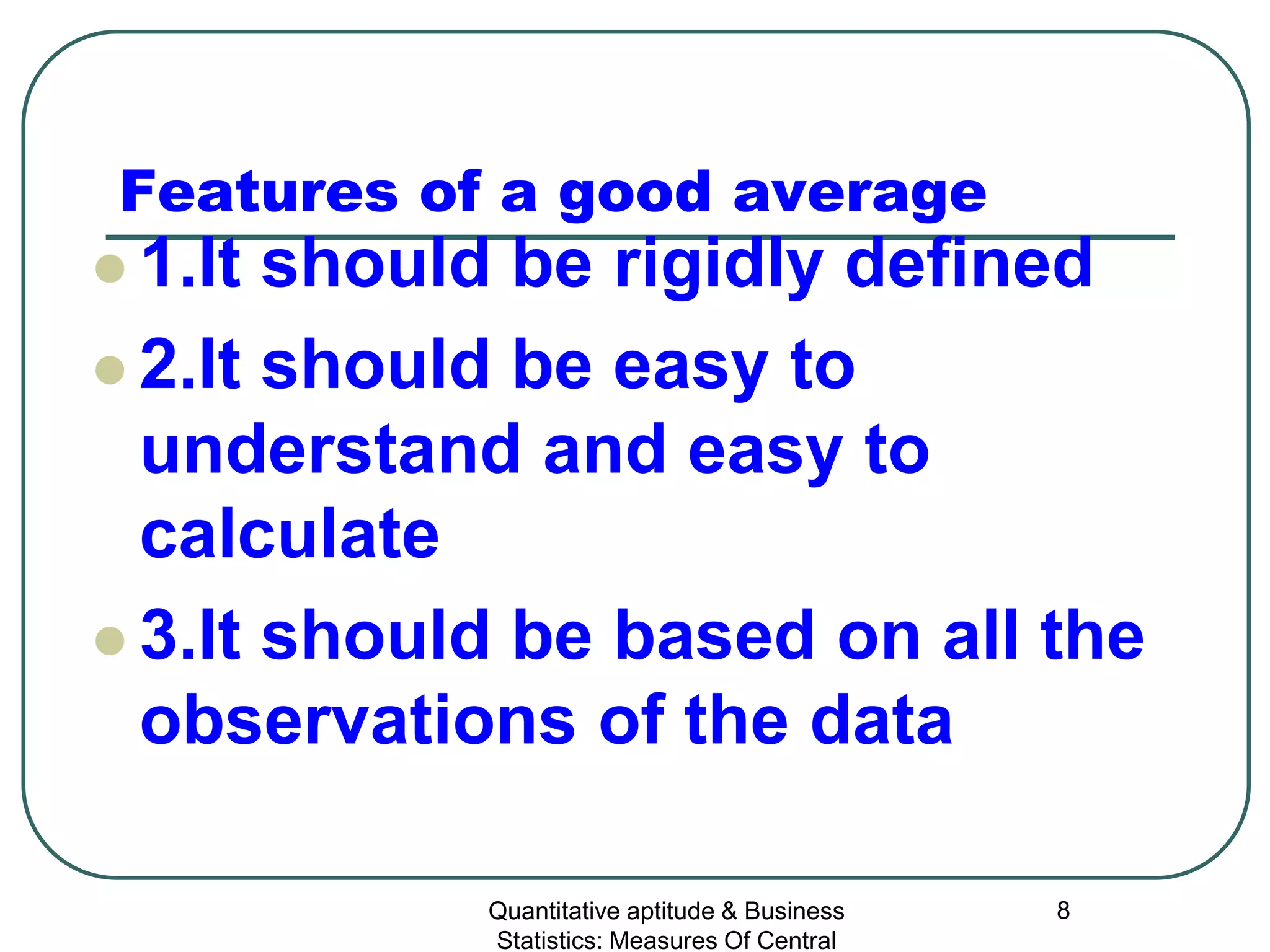Quantitative aptitude & Business
Statistics: Measures Of Central
8
Features of a good average
 1.It should be rigidly defined
 2.It should be easy to
understand and easy to
calculate
 3.It should be based on all the
observations of the data
 